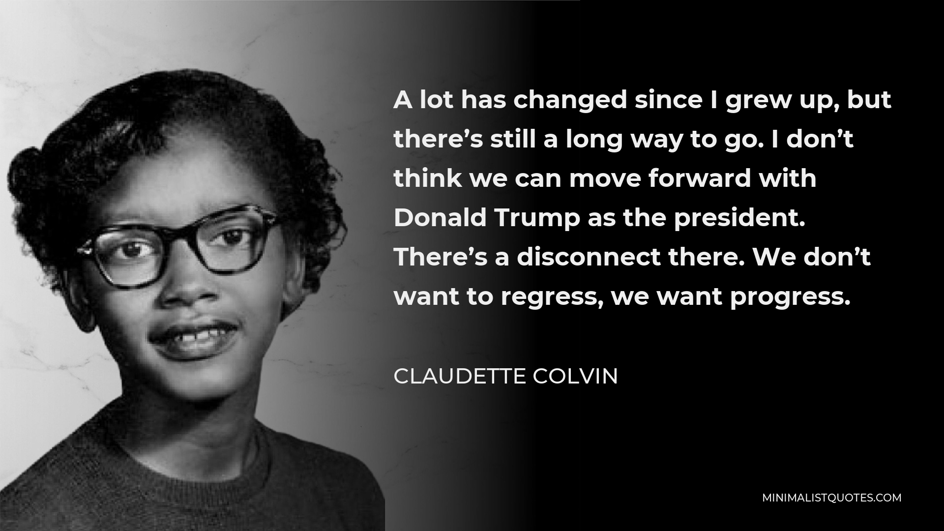 Claudette Colvin Quote - A lot has changed since I grew up, but there’s still a long way to go. I don’t think we can move forward with Donald Trump as the president. There’s a disconnect there. We don’t want to regress, we want progress.