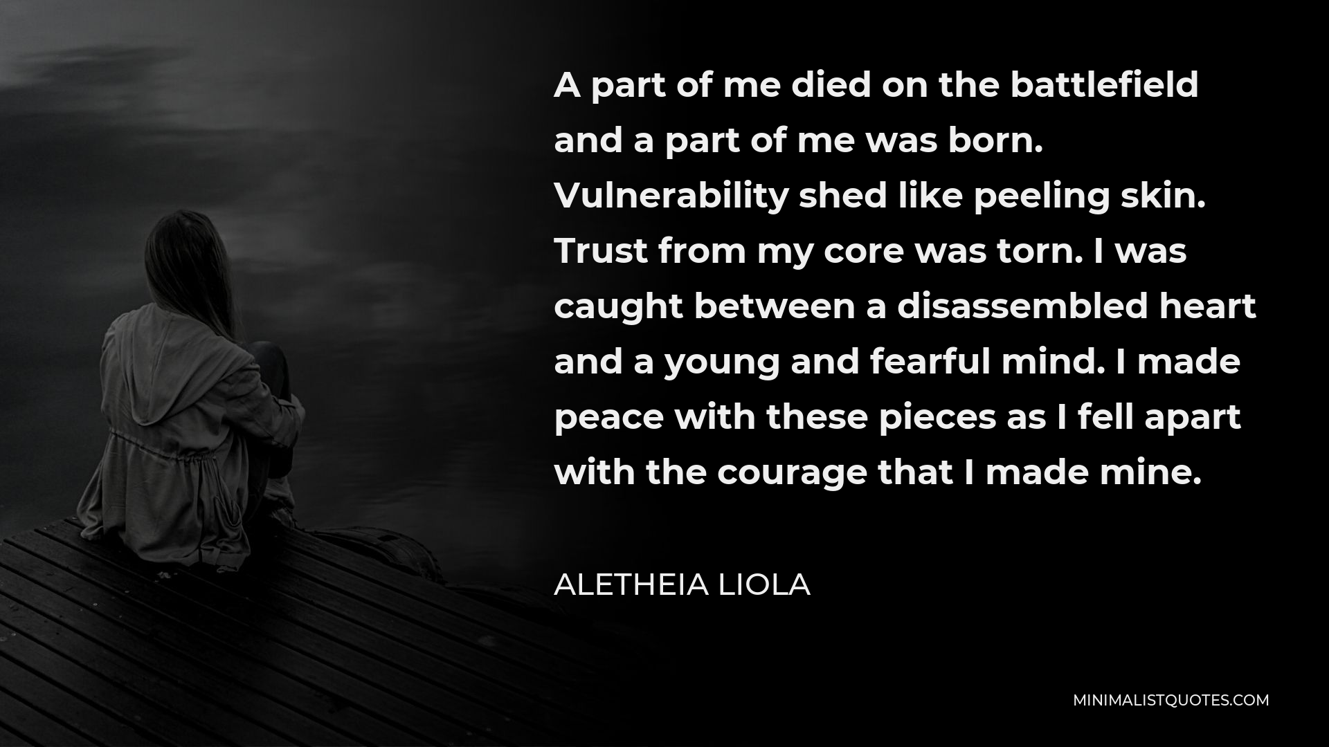 Aletheia Liola Quote - A part of me died on the battlefield and a part of me was born. Vulnerability shed like peeling skin. Trust from my core was torn. I was caught between a disassembled heart and a young and fearful mind. I made peace with these pieces as I fell apart with the courage that I made mine.