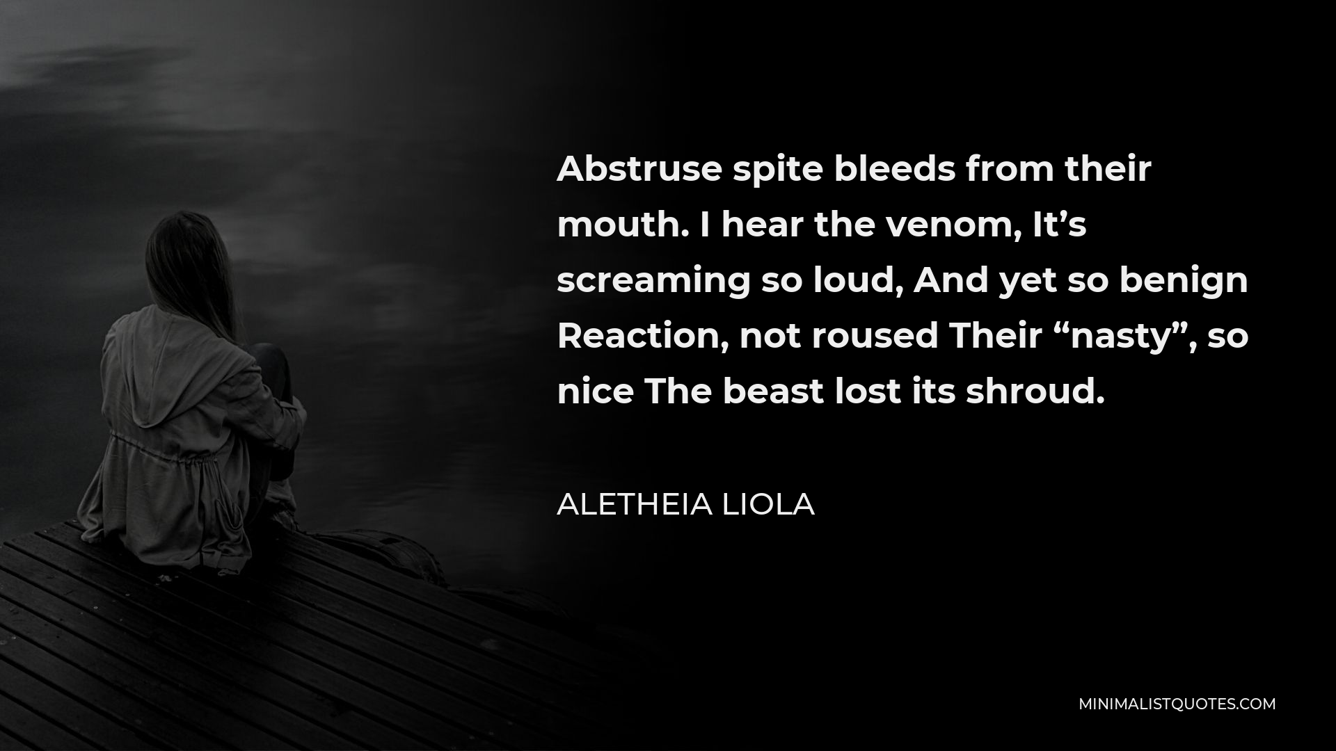 Aletheia Liola Quote - Abstruse spite bleeds from their mouth. I hear the venom, It’s screaming so loud, And yet so benign Reaction, not roused Their “nasty”, so nice The beast lost its shroud.