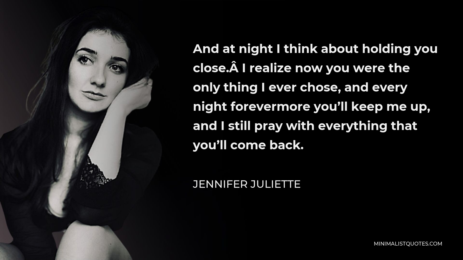 Jennifer Juliette Quote - And at night I think about holding you close. I realize now you were the only thing I ever chose, and every night forevermore you’ll keep me up, and I still pray with everything that you’ll come back.