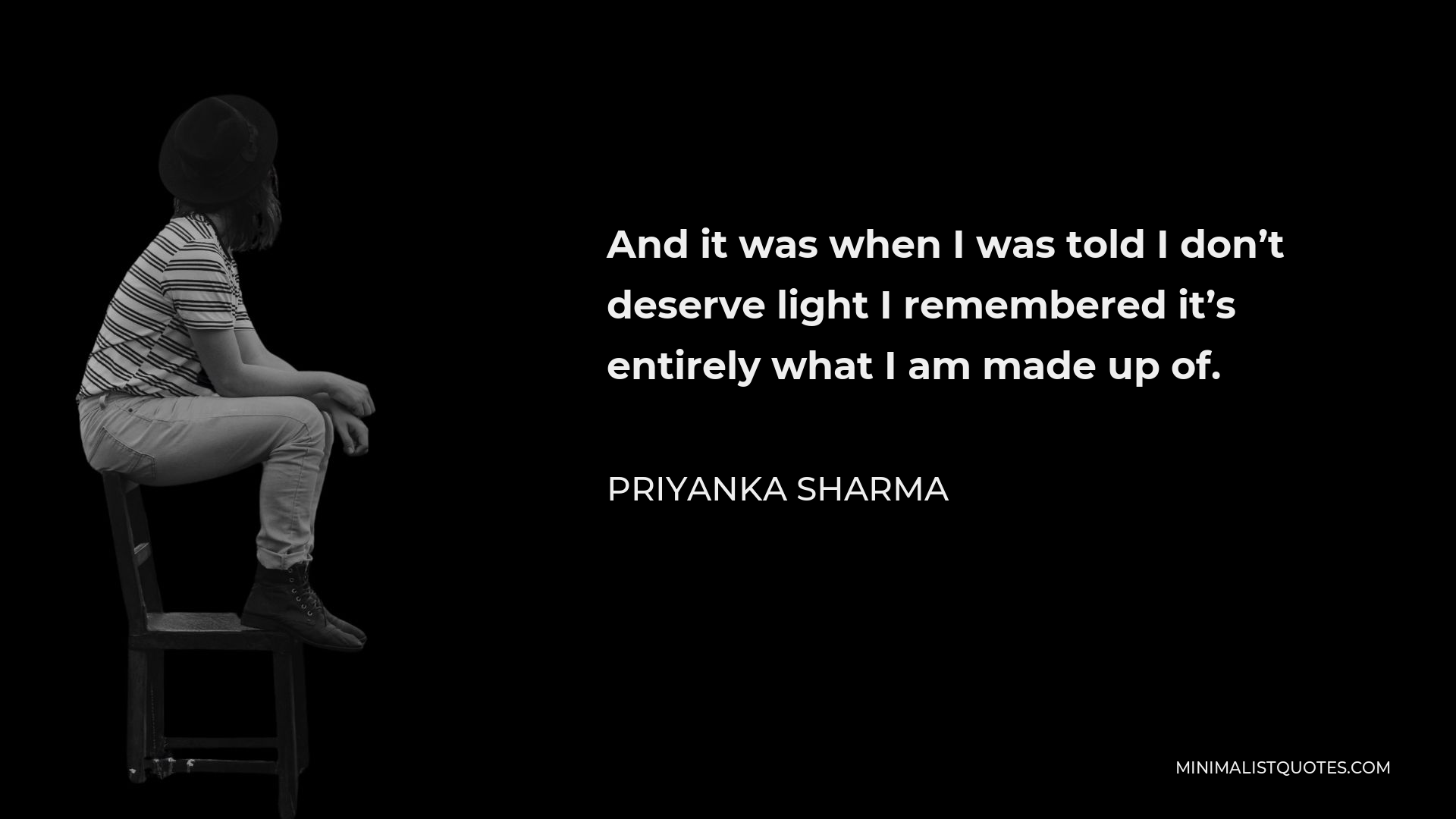 Priyanka Sharma Quote - And it was when I was told I don’t deserve light I remembered it’s entirely what I am made up of.
