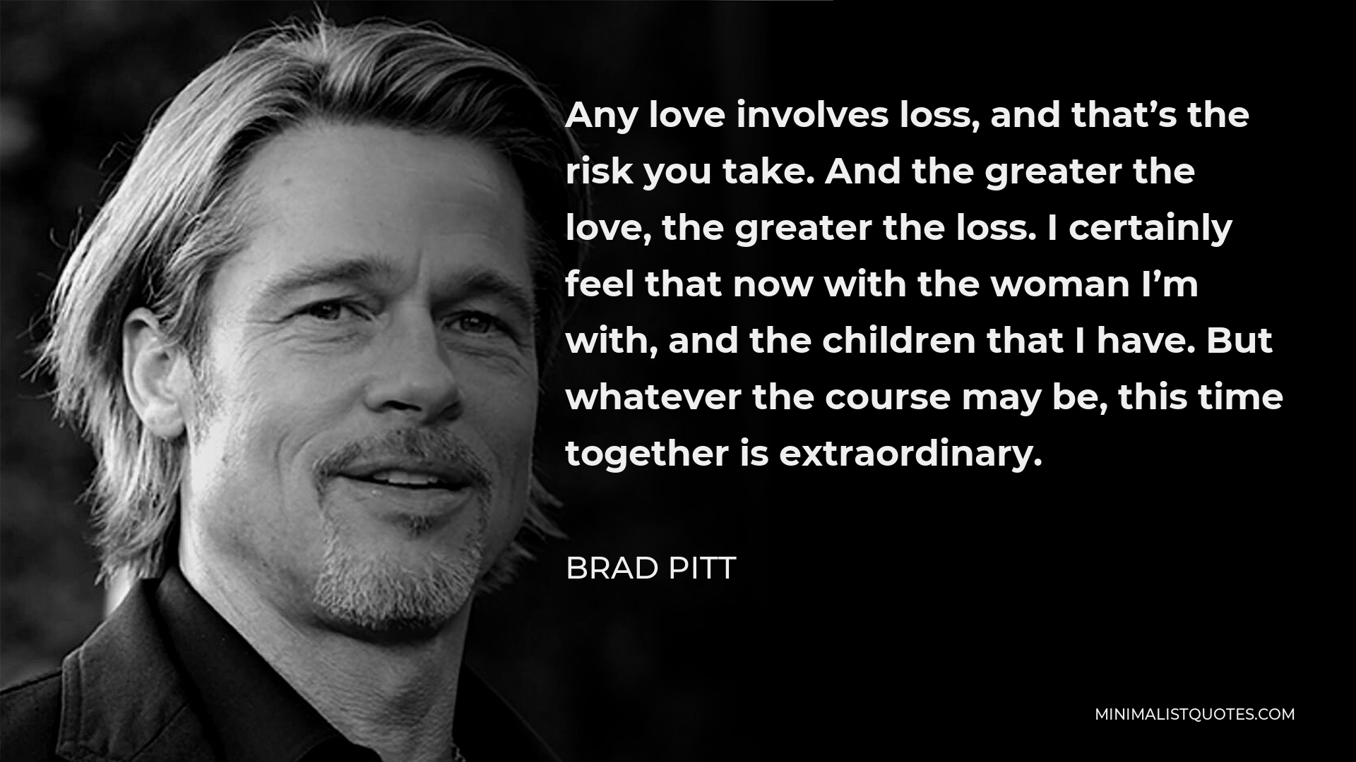 Brad Pitt Quote - Any love involves loss, and that’s the risk you take. And the greater the love, the greater the loss. I certainly feel that now with the woman I’m with, and the children that I have. But whatever the course may be, this time together is extraordinary.