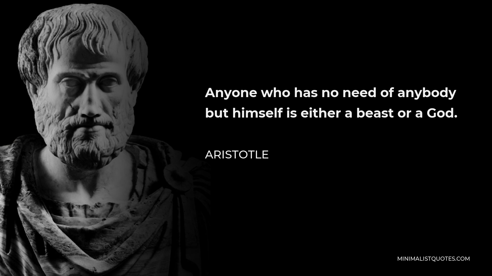 Aristotle Quote - Anyone who has no need of anybody but himself is either a beast or a God.