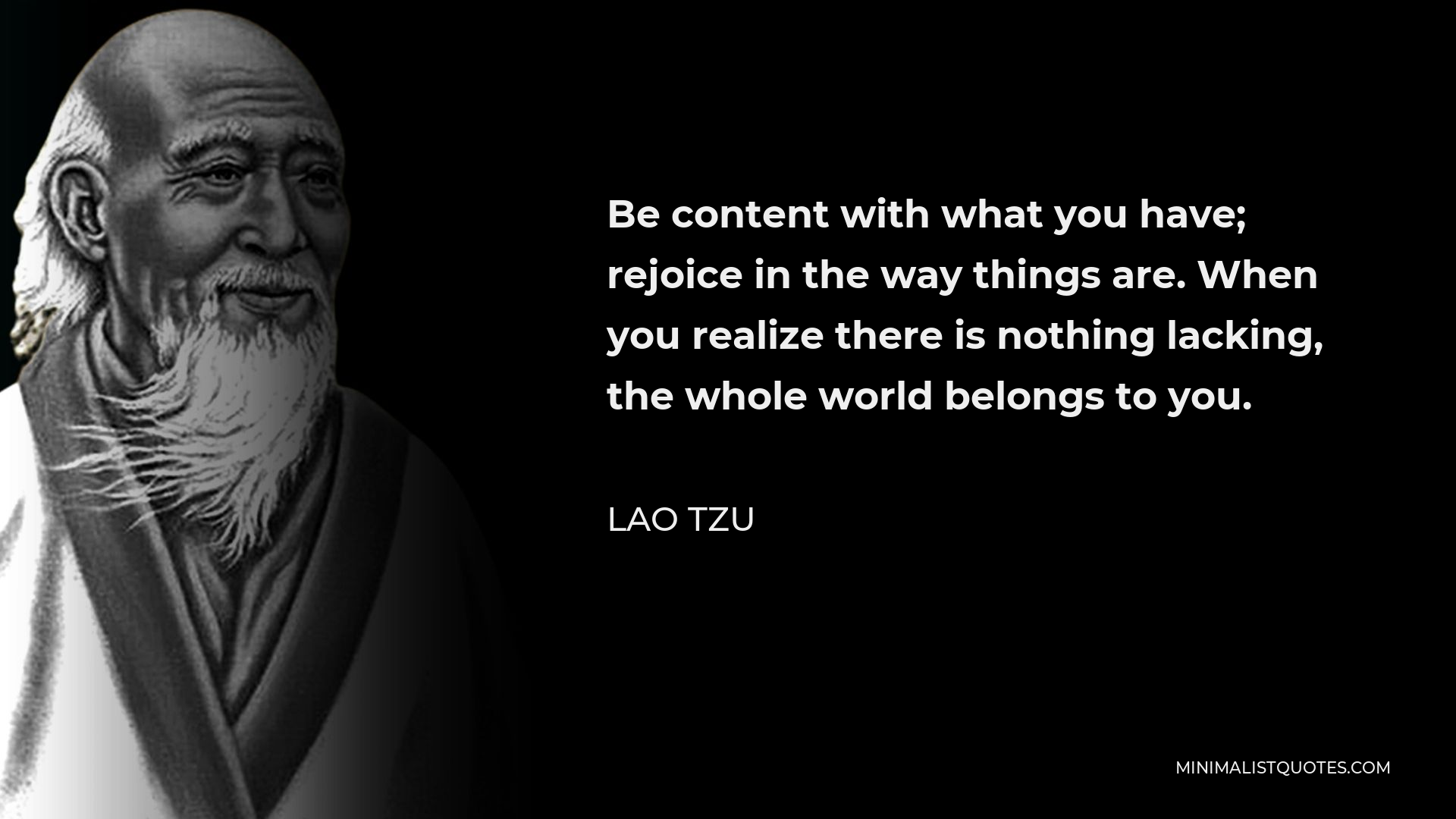 Lao Tzu Quote - Be content with what you have; rejoice in the way things are. When you realize there is nothing lacking, the whole world belongs to you.