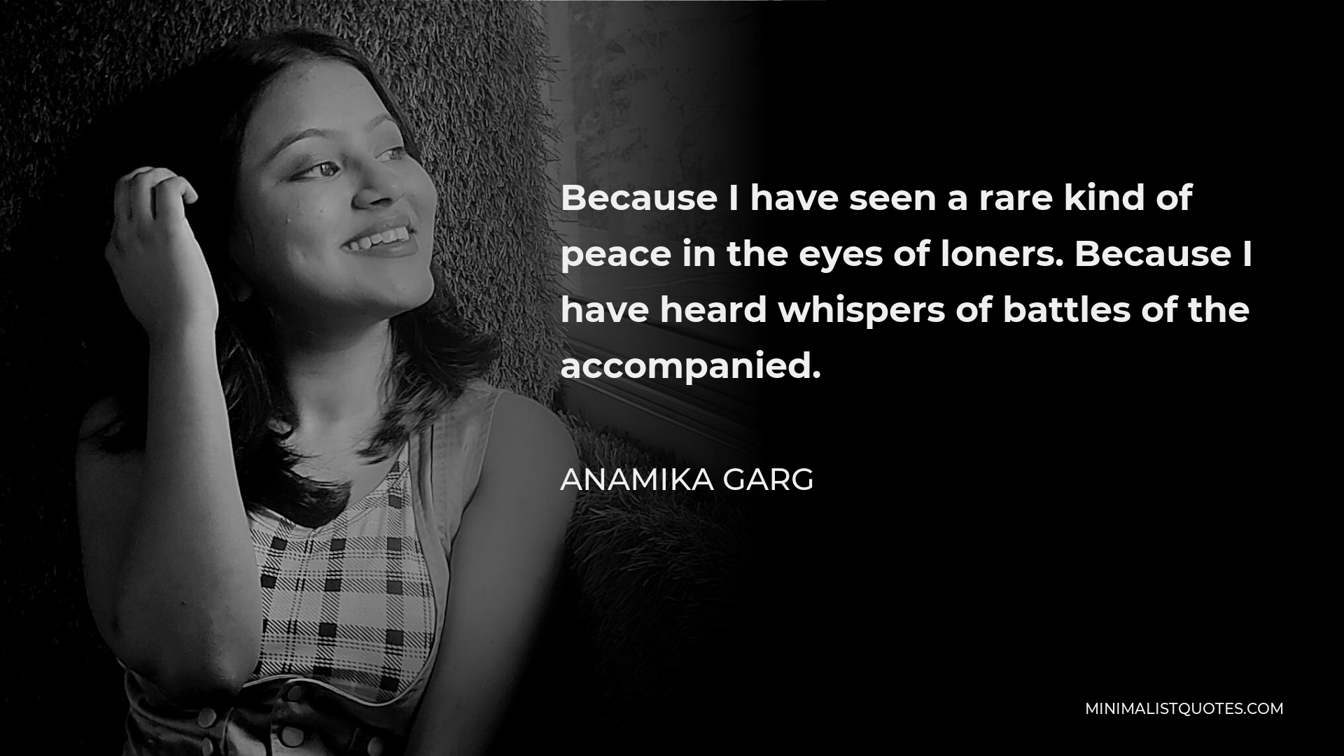 Anamika Garg Quote - Because I have seen a rare kind of peace in the eyes of loners. Because I have heard whispers of battles of the accompanied.