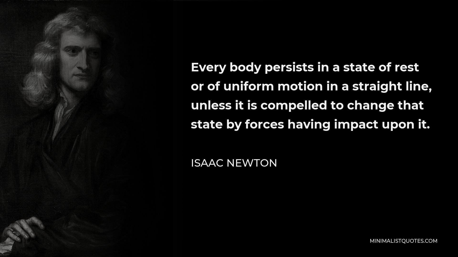 Isaac Newton Quote - Every body persists in a state of rest or of uniform motion in a straight line, unless it is compelled to change that state by forces having impact upon it.