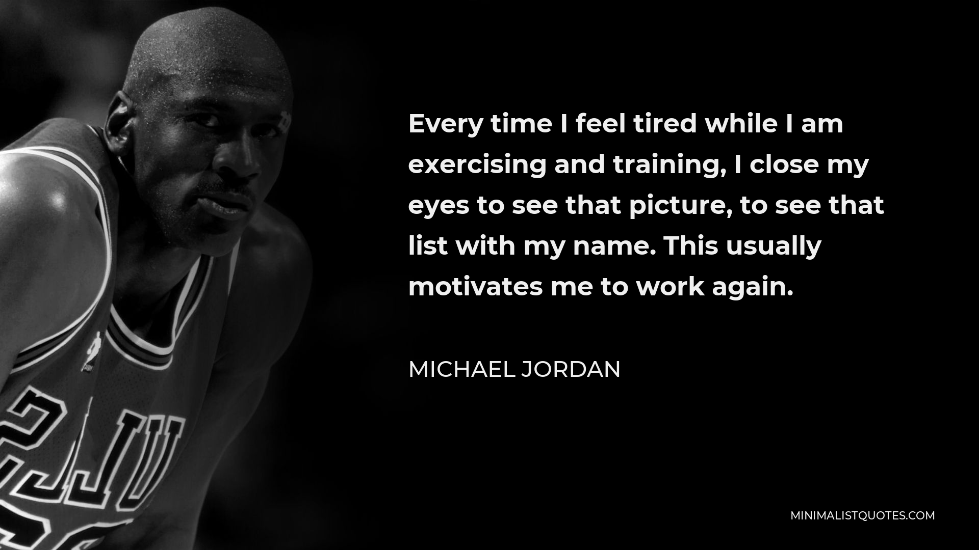Michael Jordan Quote - Every time I feel tired while I am exercising and training, I close my eyes to see that picture, to see that list with my name. This usually motivates me to work again.