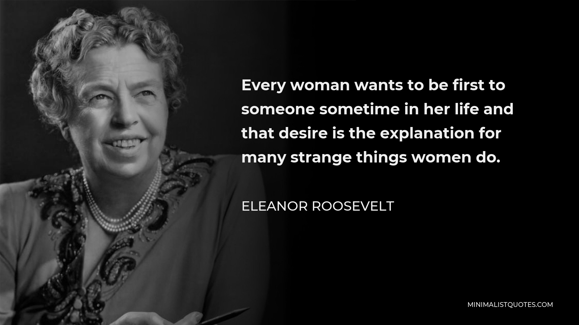 Eleanor Roosevelt Quote - Every woman wants to be first to someone sometime in her life and that desire is the explanation for many strange things women do.