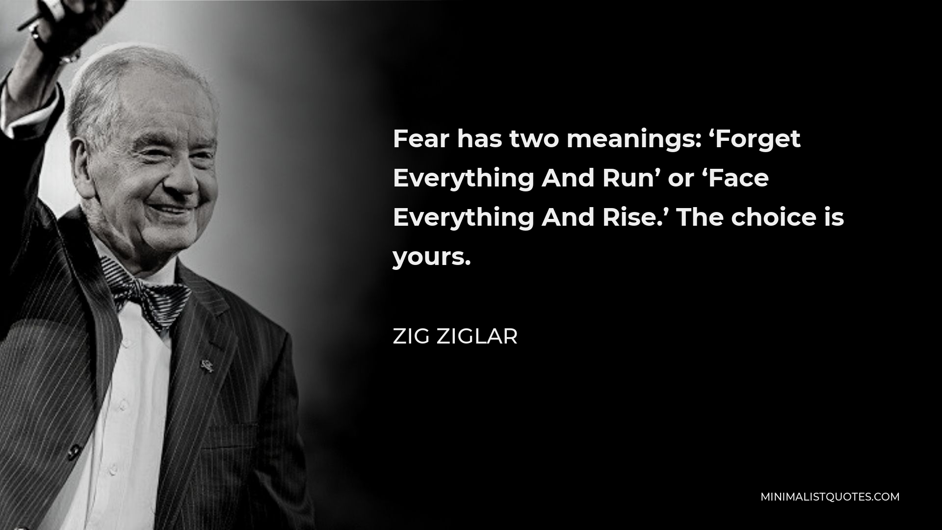 Zig Ziglar Quote - Fear has two meanings: ‘Forget Everything And Run’ or ‘Face Everything And Rise.’ The choice is yours.