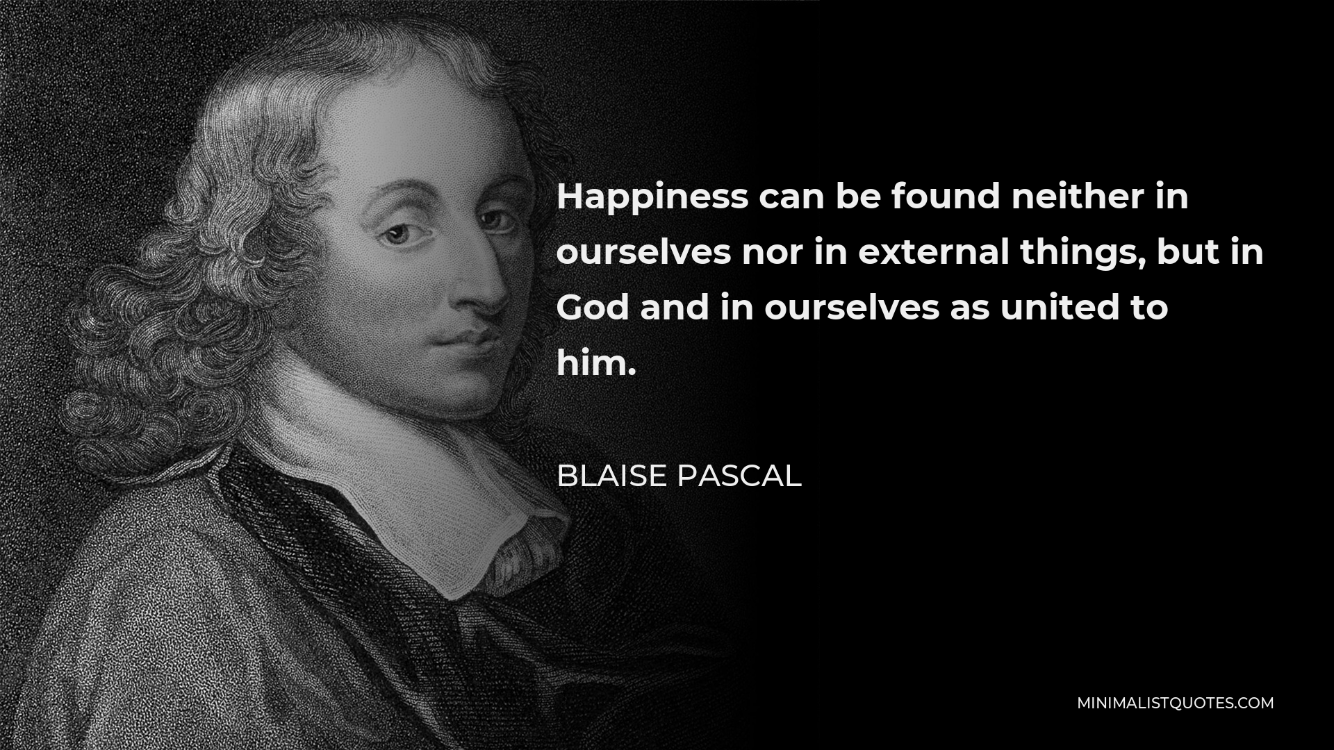 Blaise Pascal Quote - Happiness can be found neither in ourselves nor in external things, but in God and in ourselves as united to him.
