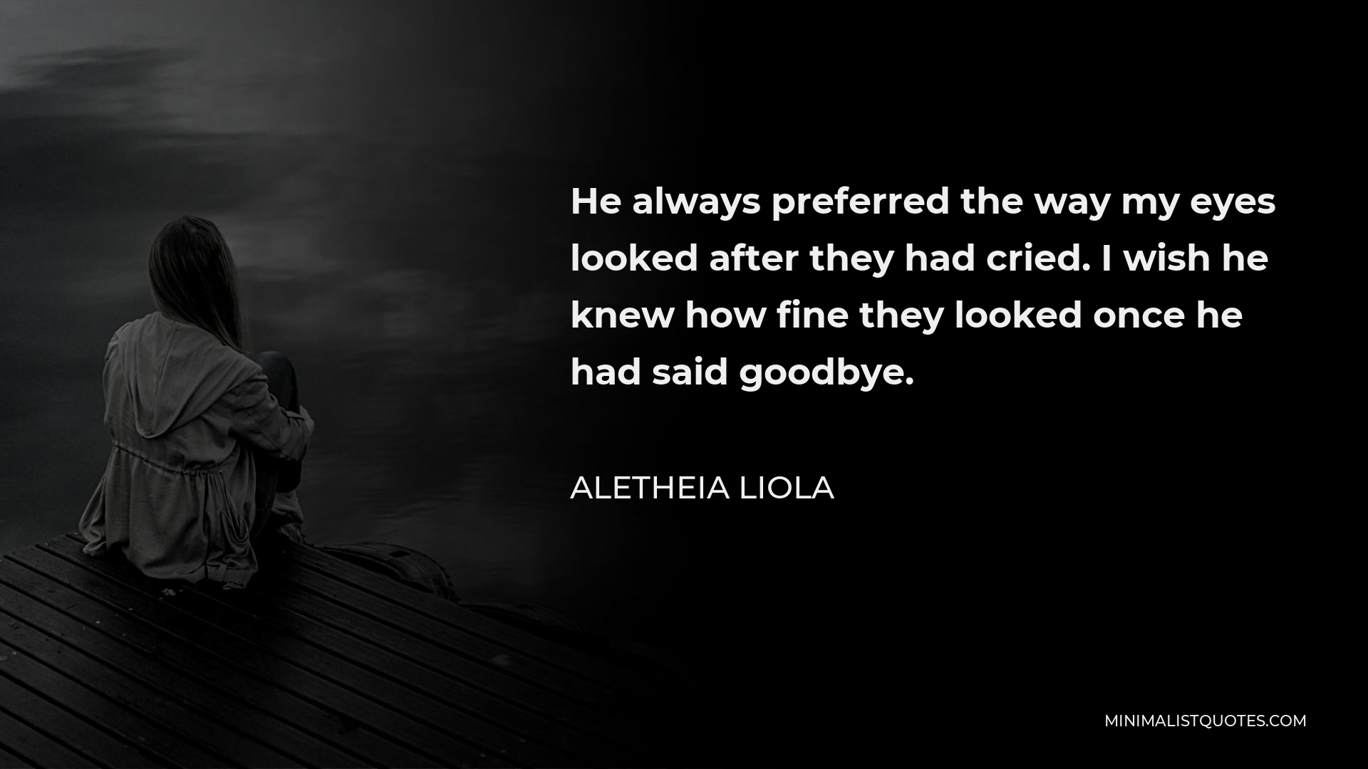 Aletheia Liola Quote - He always preferred the way my eyes looked after they had cried. I wish he knew how fine they looked once he had said goodbye.