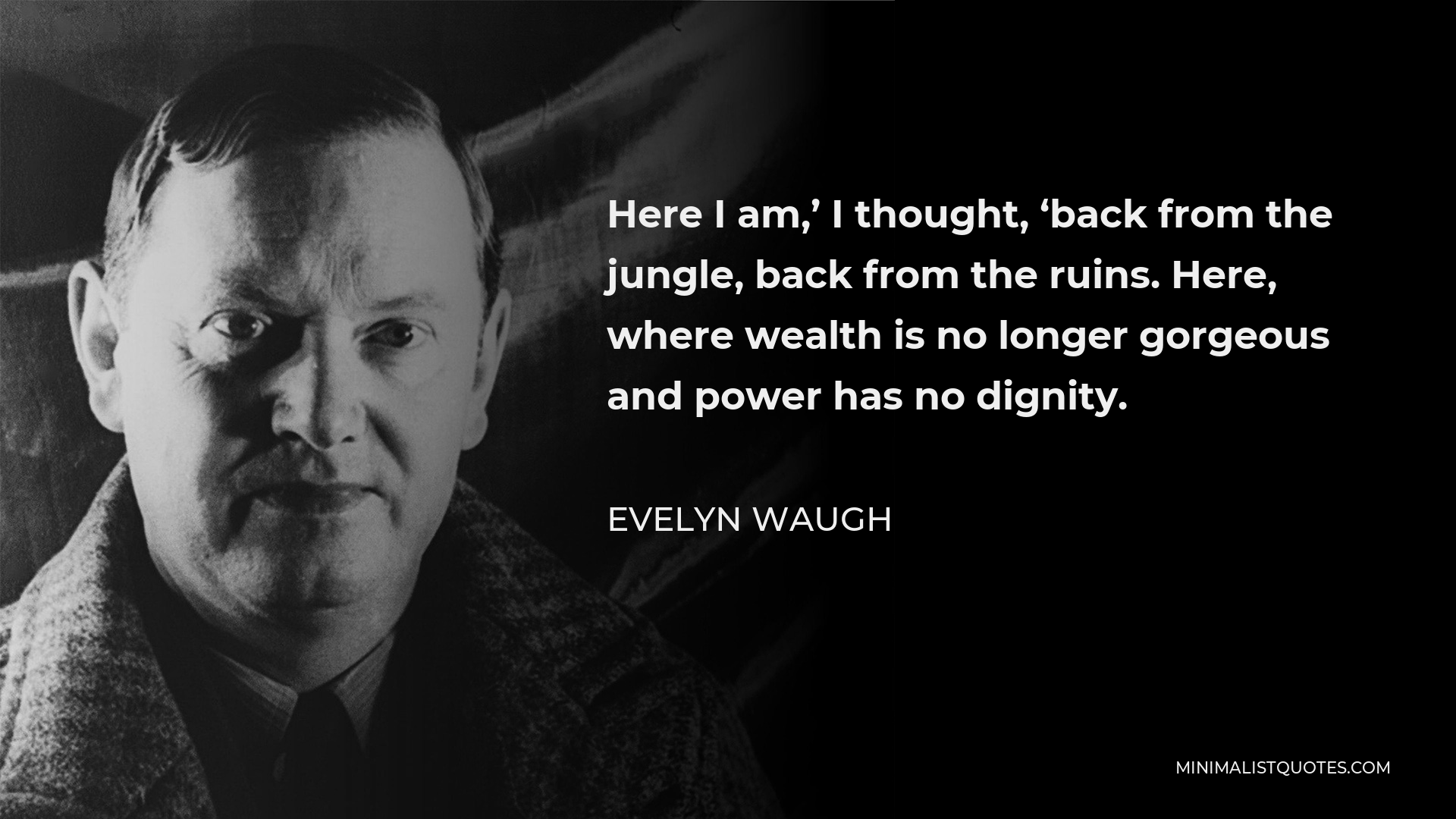 Evelyn Waugh Quote - Here I am,’ I thought, ‘back from the jungle, back from the ruins. Here, where wealth is no longer gorgeous and power has no dignity.
