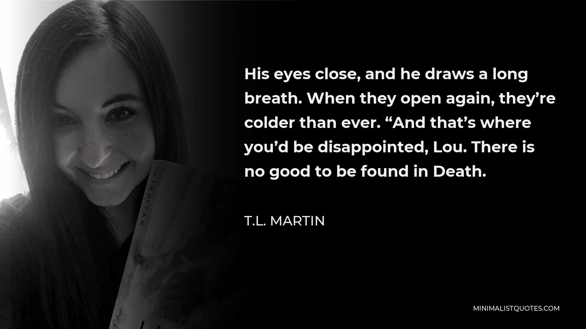 T.L. Martin Quote - His eyes close, and he draws a long breath. When they open again, they’re colder than ever. “And that’s where you’d be disappointed, Lou.There is no good to be found in Death.