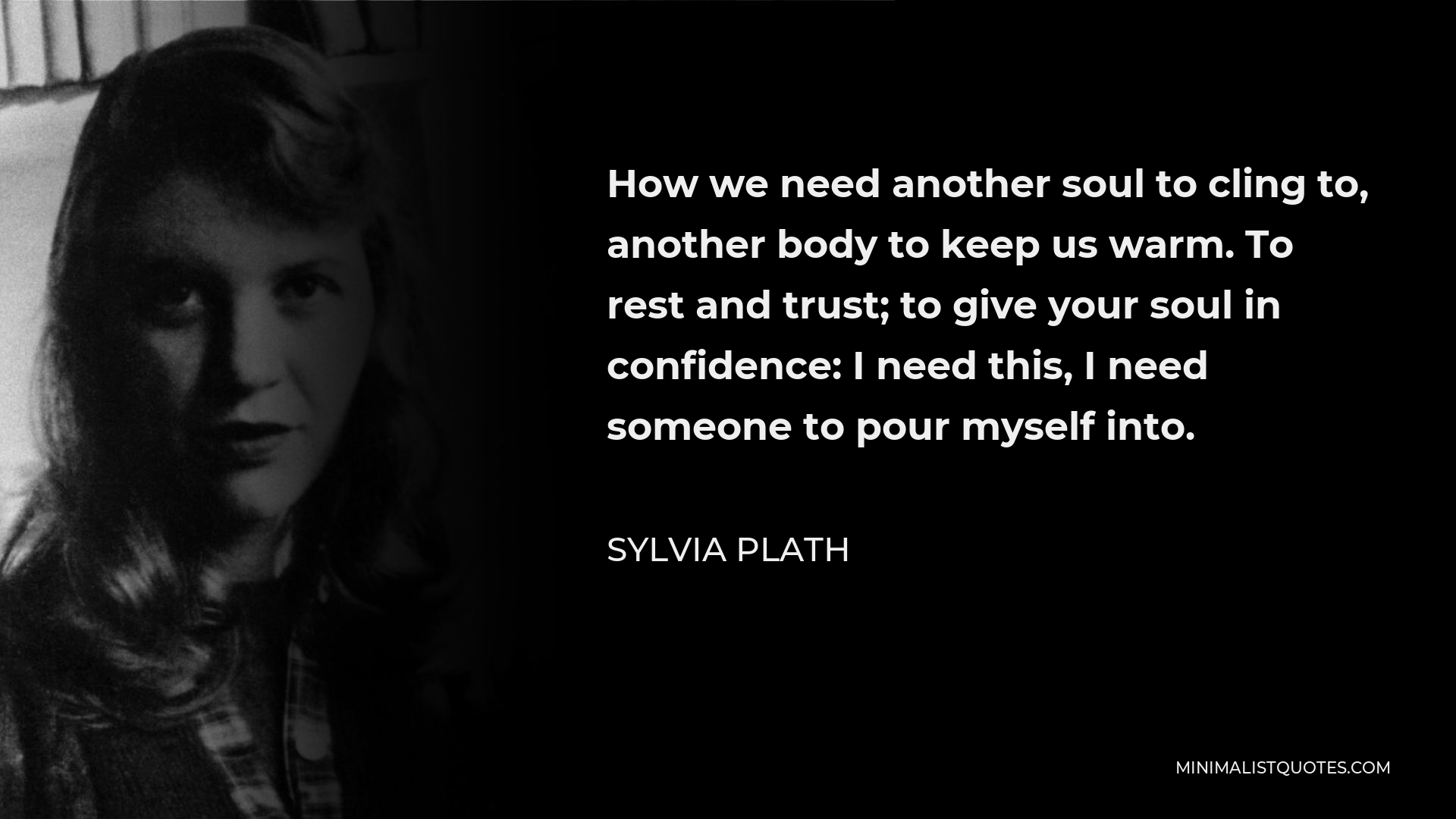 Sylvia Plath Quote - How we need another soul to cling to, another body to keep us warm. To rest and trust; to give your soul in confidence: I need this, I need someone to pour myself into.