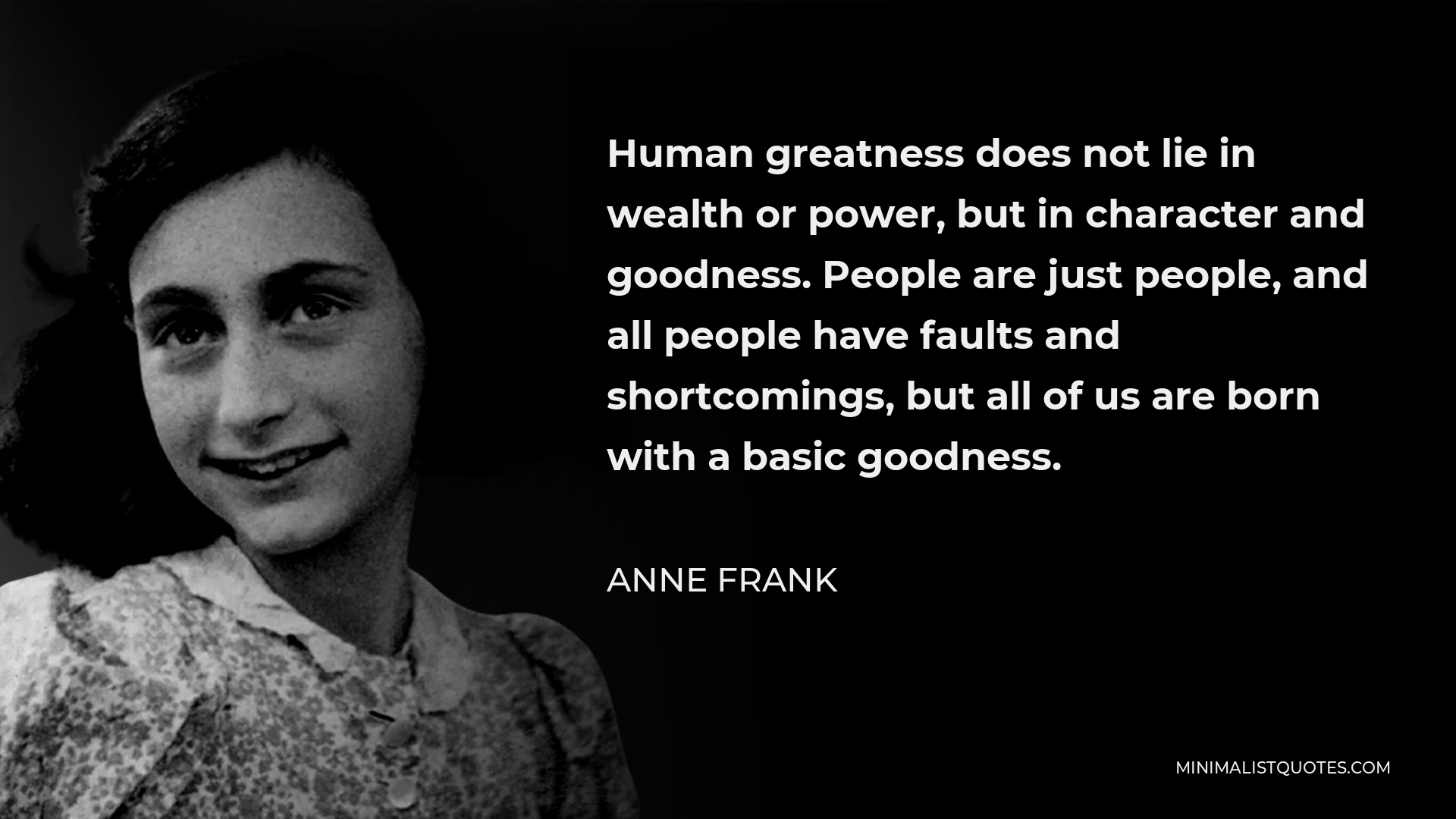 Anne Frank Quote - Human greatness does not lie in wealth or power, but in character and goodness. People are just people, and all people have faults and shortcomings, but all of us are born with a basic goodness.