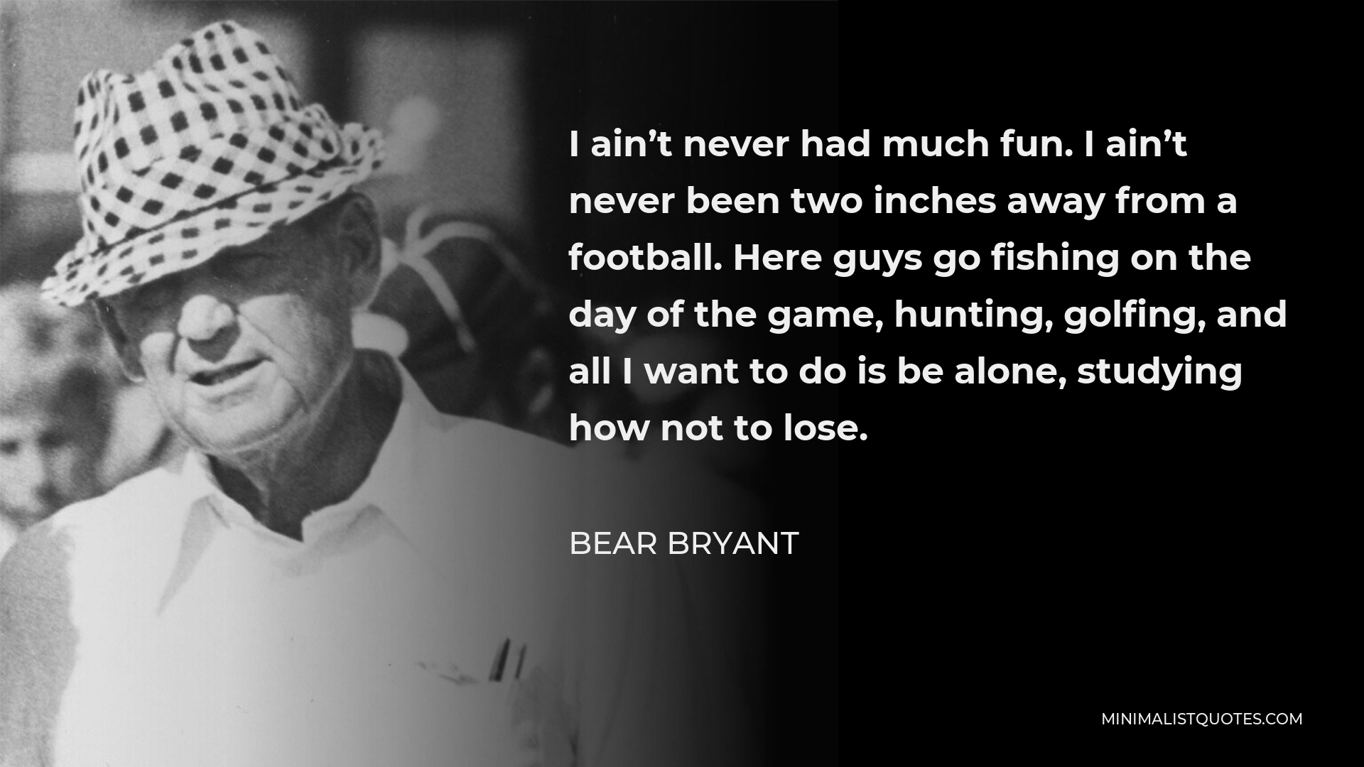 Bear Bryant Quote - I ain’t never had much fun. I ain’t never been two inches away from a football. Here guys go fishing on the day of the game, hunting, golfing, and all I want to do is be alone, studying how not to lose.