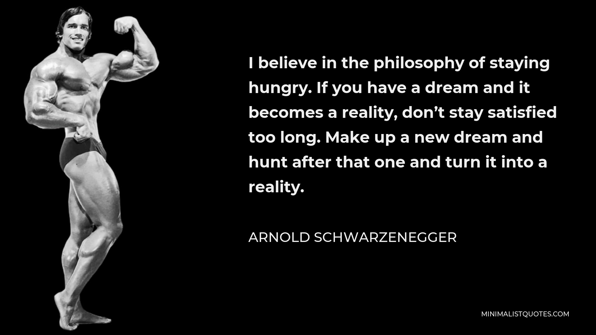 Arnold Schwarzenegger Quote - I believe in the philosophy of staying hungry. If you have a dream and it becomes a reality, don’t stay satisfied too long. Make up a new dream and hunt after that one and turn it into a reality.