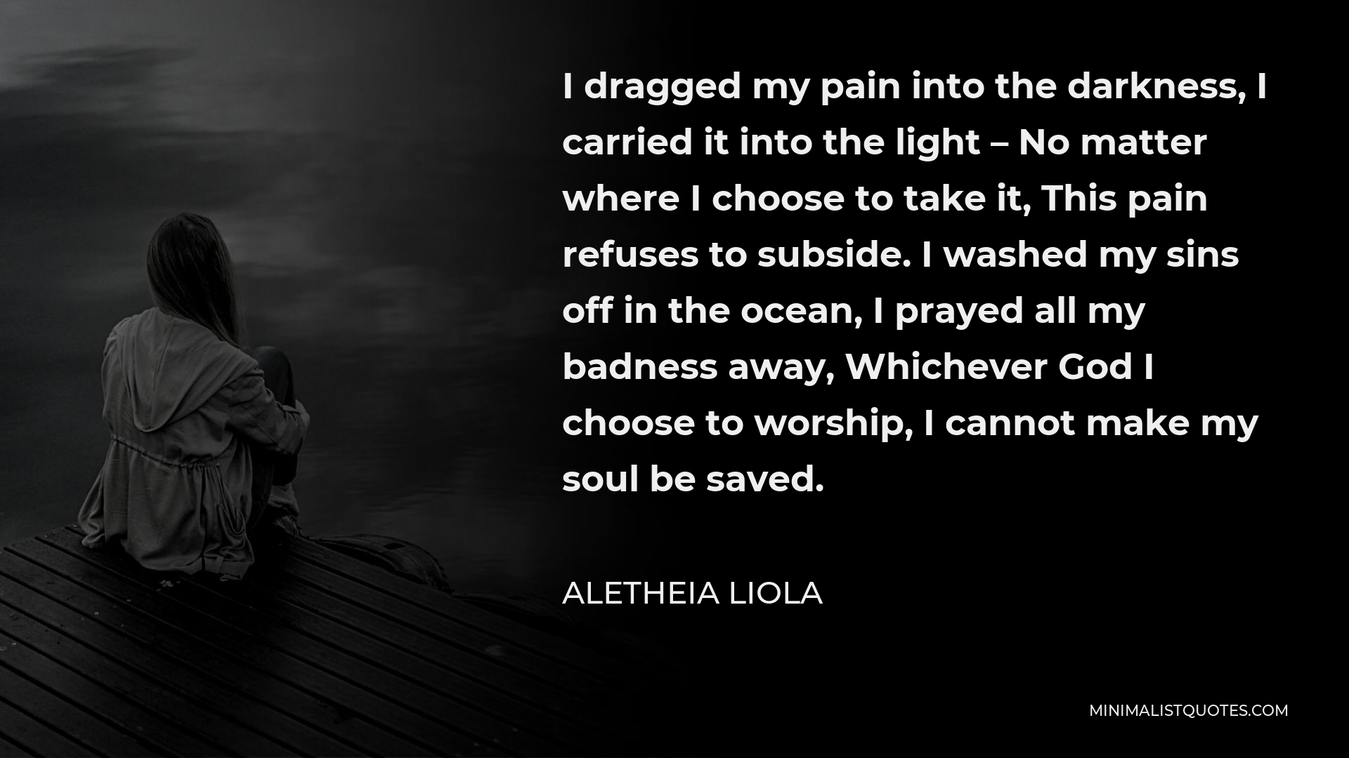 Aletheia Liola Quote - I dragged my pain into the darkness, I carried it into the light – No matter where I choose to take it, This pain refuses to subside. I washed my sins off in the ocean, I prayed all my badness away, Whichever God I choose to worship, I cannot make my soul be saved.