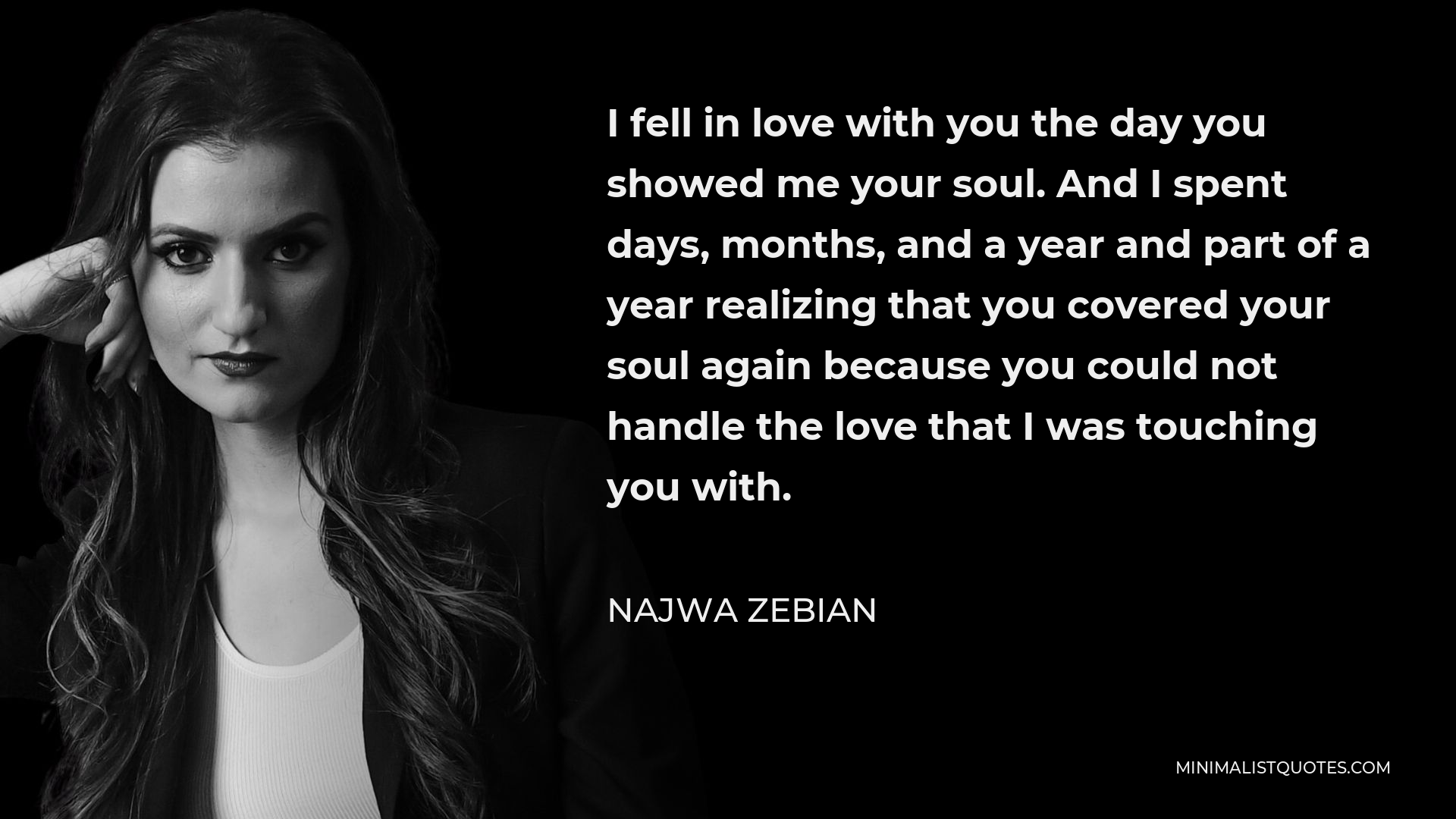Najwa Zebian Quote - I fell in love with you the day you showed me your soul. And I spent days, months, and a year and part of a year realizing that you covered your soul again because you could not handle the love that I was touching you with.