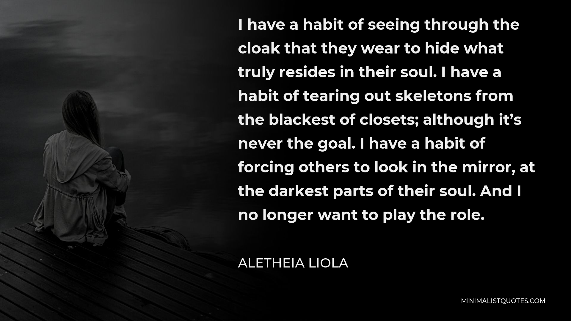 Aletheia Liola Quote - I have a habit of seeing through the cloak that they wear to hide what truly resides in their soul. I have a habit of tearing out skeletons from the blackest of closets; although it’s never the goal. I have a habit of forcing others to look in the mirror, at the darkest parts of their soul. And I no longer want to play the role.