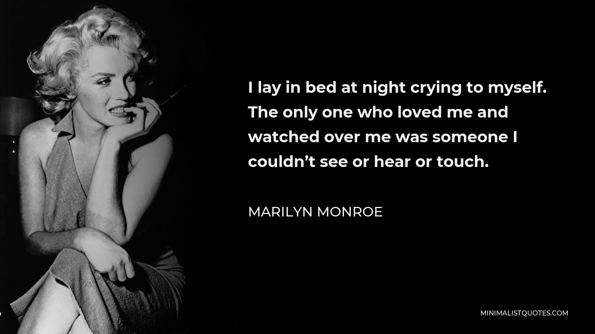 Marilyn Monroe Quote - I lay in bed at night crying to myself. The only one who loved me and watched over me was someone I couldn’t see or hear or touch.