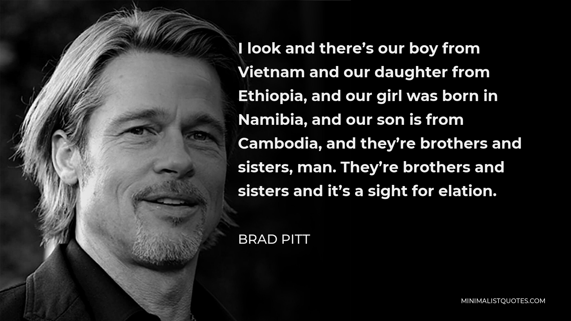 Brad Pitt Quote - I look and there’s our boy from Vietnam and our daughter from Ethiopia, and our girl was born in Namibia, and our son is from Cambodia, and they’re brothers and sisters, man. They’re brothers and sisters and it’s a sight for elation.