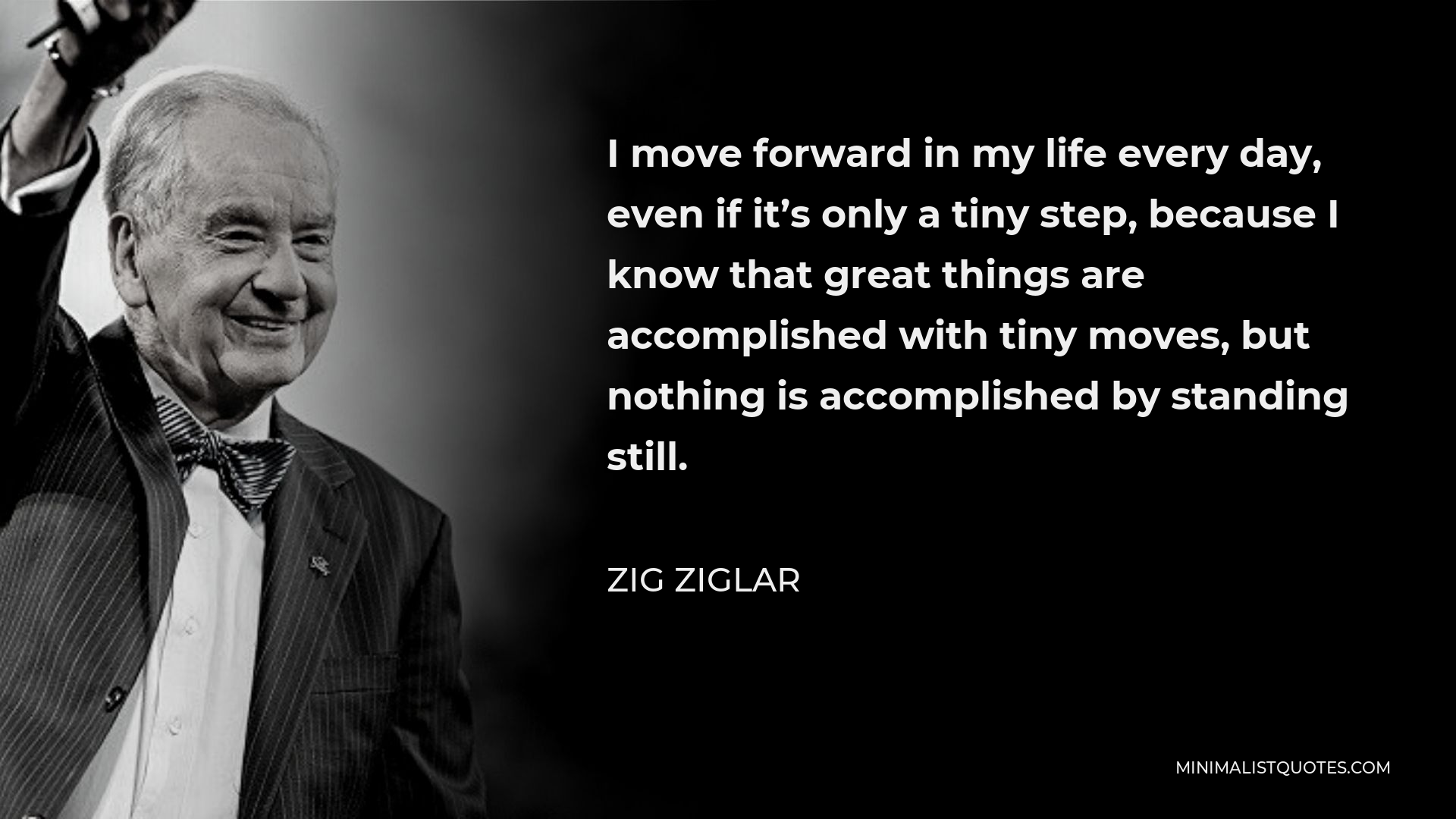 Zig Ziglar Quote - I move forward in my life every day, even if it’s only a tiny step, because I know that great things are accomplished with tiny moves, but nothing is accomplished by standing still.