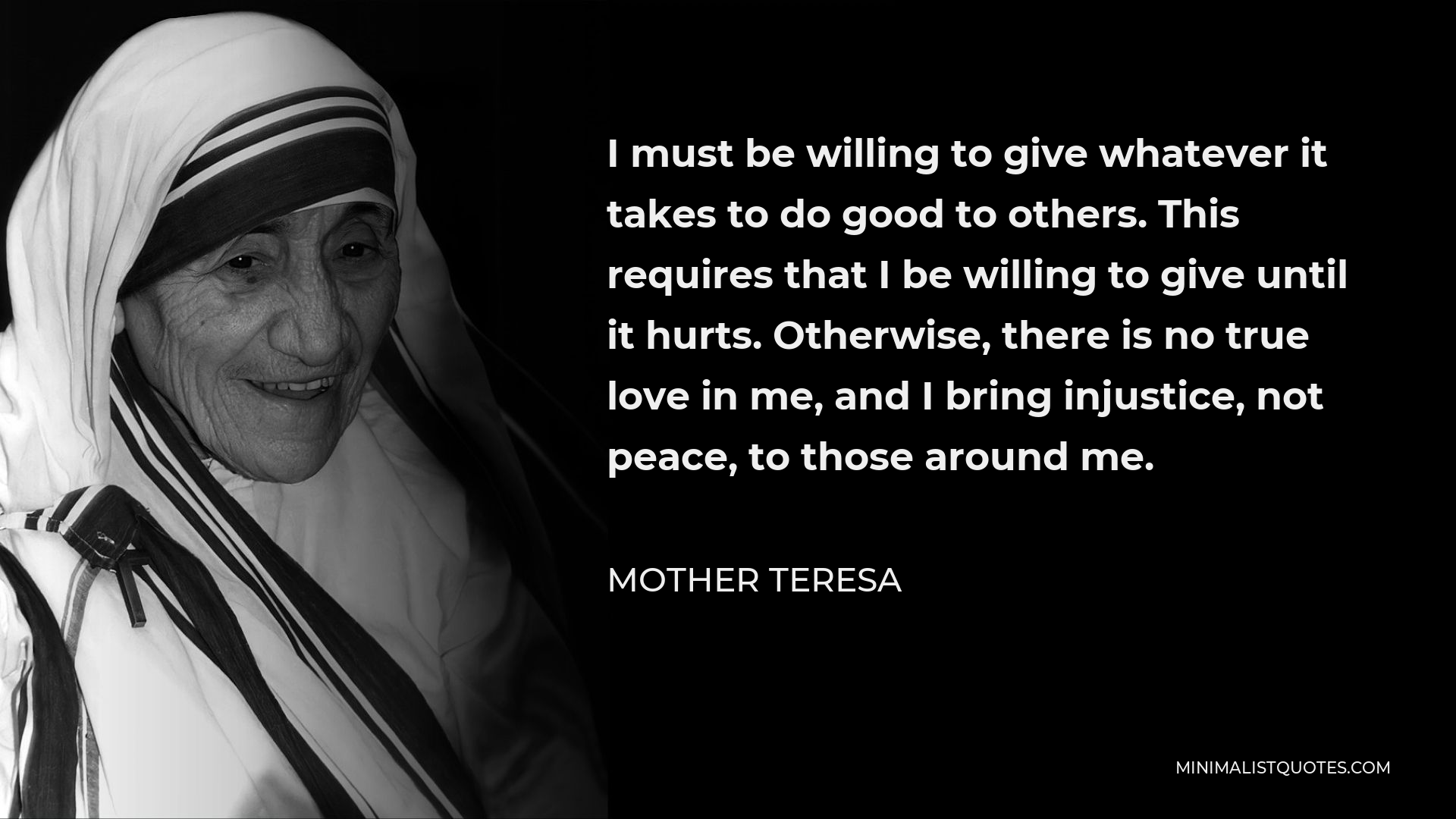 Mother Teresa Quote - I must be willing to give whatever it takes to do good to others. This requires that I be willing to give until it hurts. Otherwise, there is no true love in me, and I bring injustice, not peace, to those around me.
