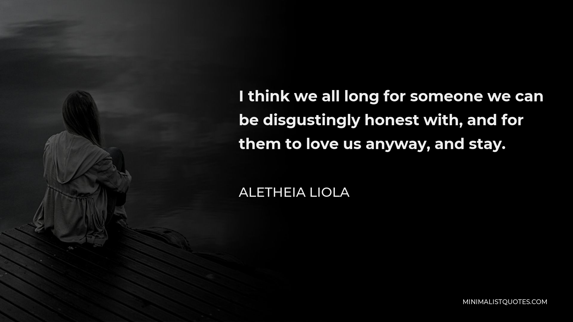 Aletheia Liola Quote - I think we all long for someone we can be disgustingly honest with, and for them to love us anyway, and stay.