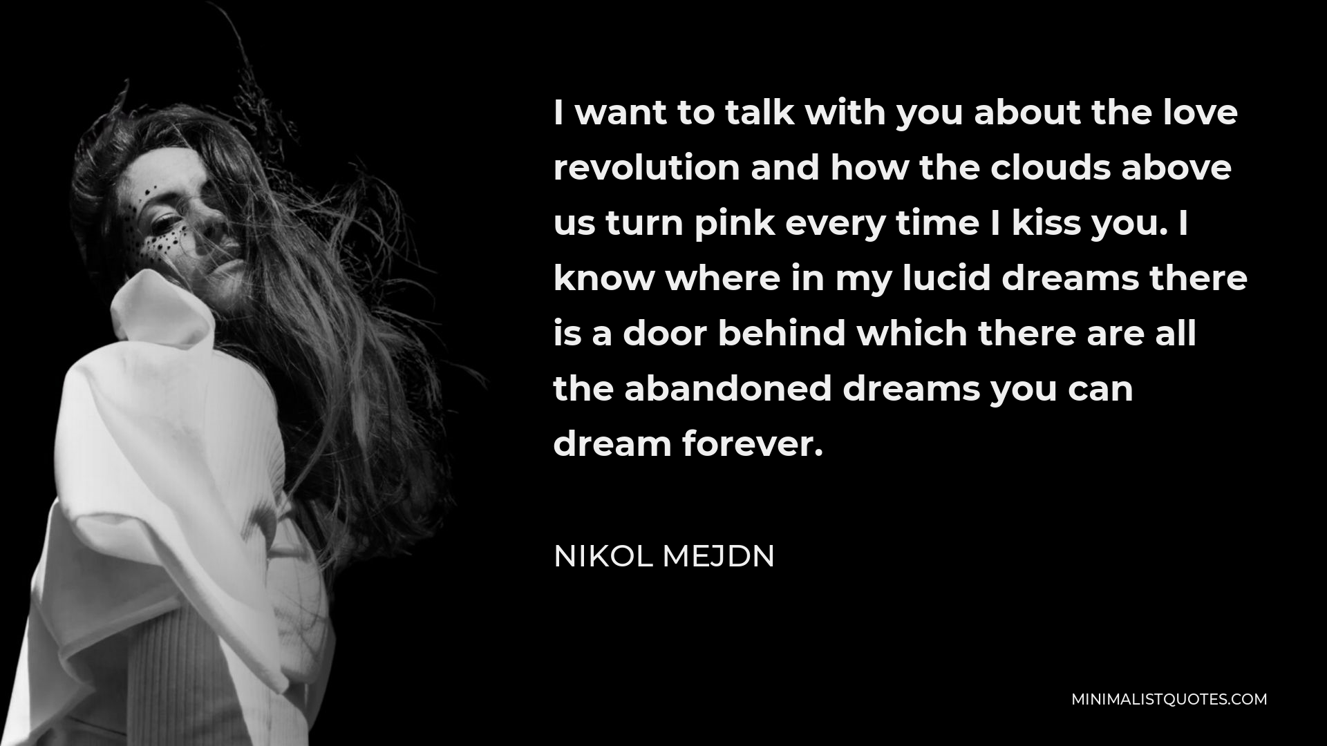 Nikol Mejdn Quote - I want to talk with you about the love revolution and how the clouds above us turn pink every time I kiss you. I know where in my lucid dreams there is a door behind which there are all the abandoned dreams you can dream forever.