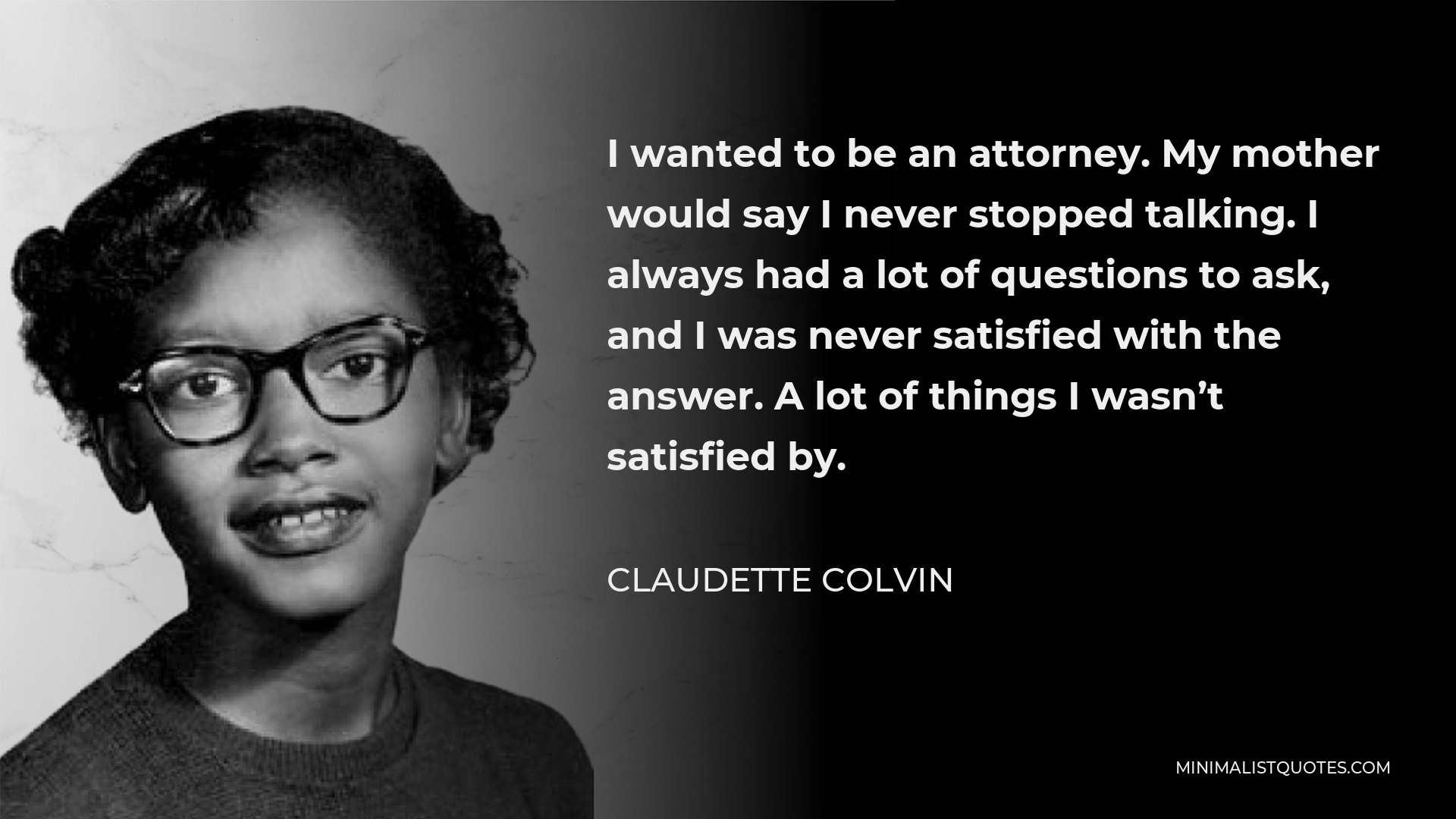 Claudette Colvin Quote - I wanted to be an attorney. My mother would say I never stopped talking. I always had a lot of questions to ask, and I was never satisfied with the answer. A lot of things I wasn’t satisfied by.