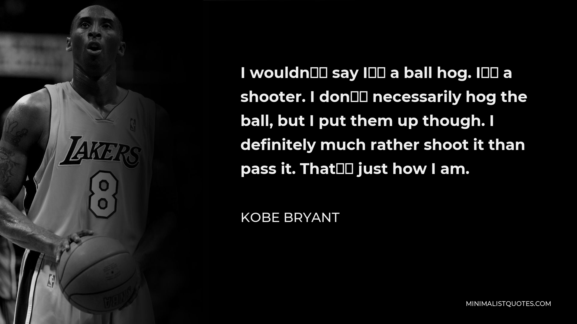 Kobe Bryant Quote - I wouldn’t say I’m a ball hog. I’m a shooter. I don’t necessarily hog the ball, but I put them up though. I definitely much rather shoot it than pass it. That’s just how I am.
