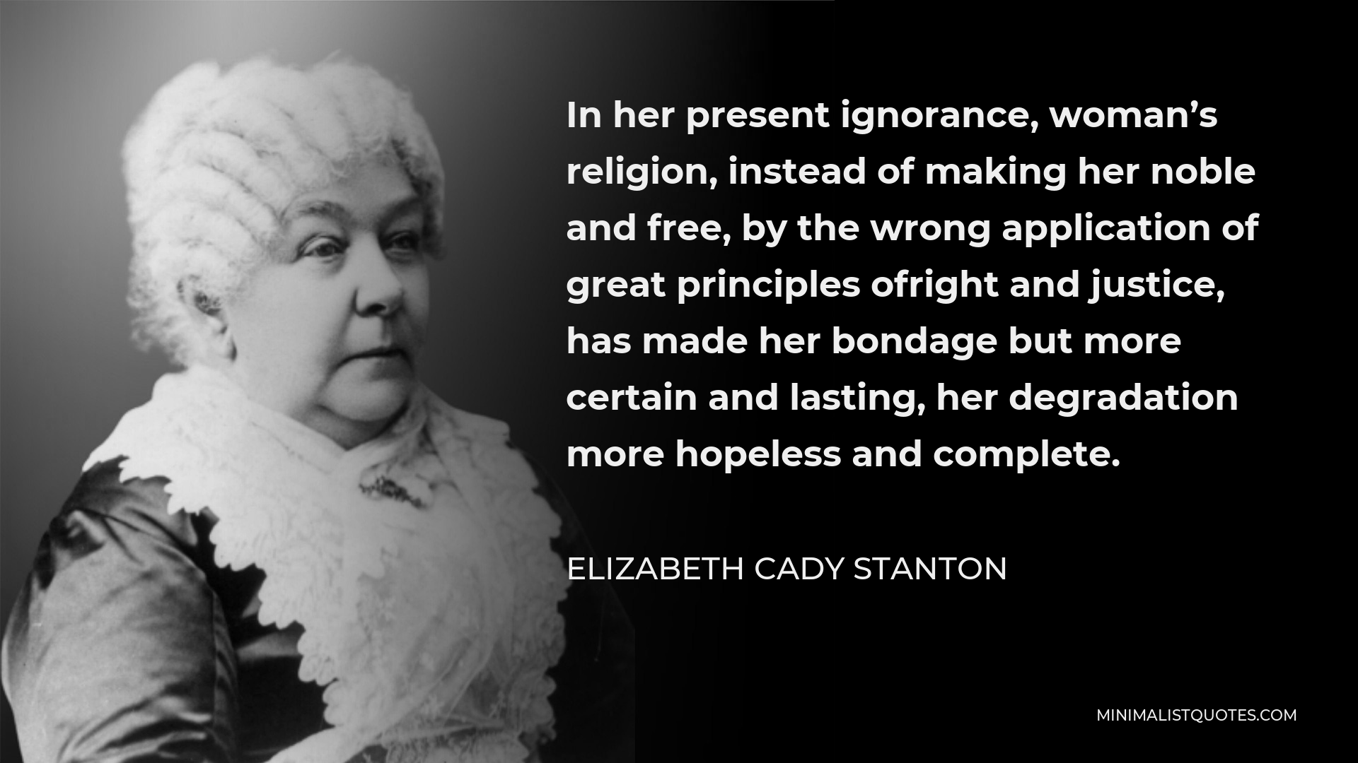 Elizabeth Cady Stanton Quote - In her present ignorance, woman’s religion, instead of making her noble and free, by the wrong application of great principles ofright and justice, has made her bondage but more certain and lasting, her degradation more hopeless and complete.