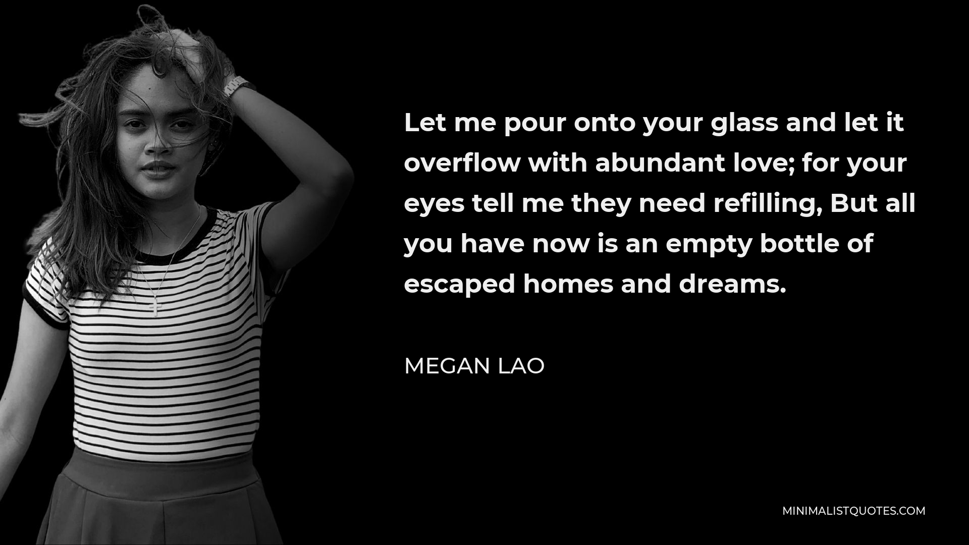 Megan Lao Quote - Let me pour onto your glass and let it overflow with abundant love; for your eyes tell me they need refilling, But all you have now is an empty bottle of escaped homes and dreams.