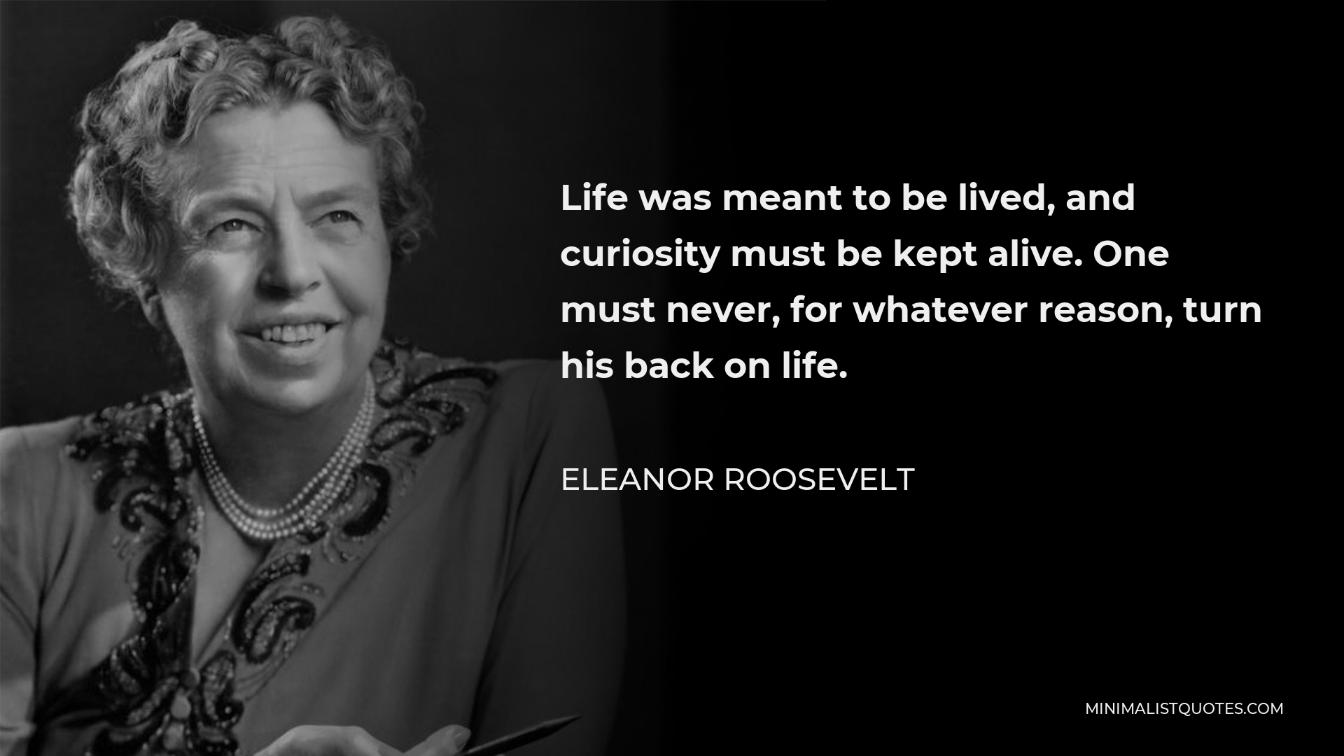 Eleanor Roosevelt Quote - Life was meant to be lived, and curiosity must be kept alive. One must never, for whatever reason, turn his back on life.