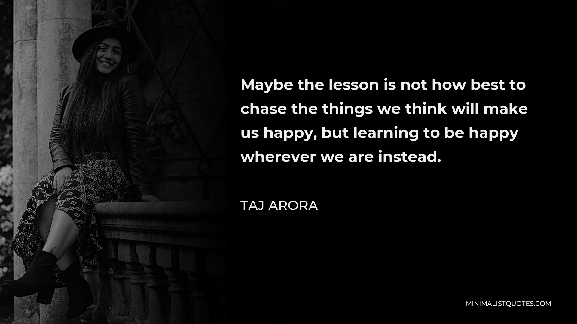 Taj Arora Quote - Maybe the lesson is not how best to chase the things we think will make us happy, but learning to be happy wherever we are instead.