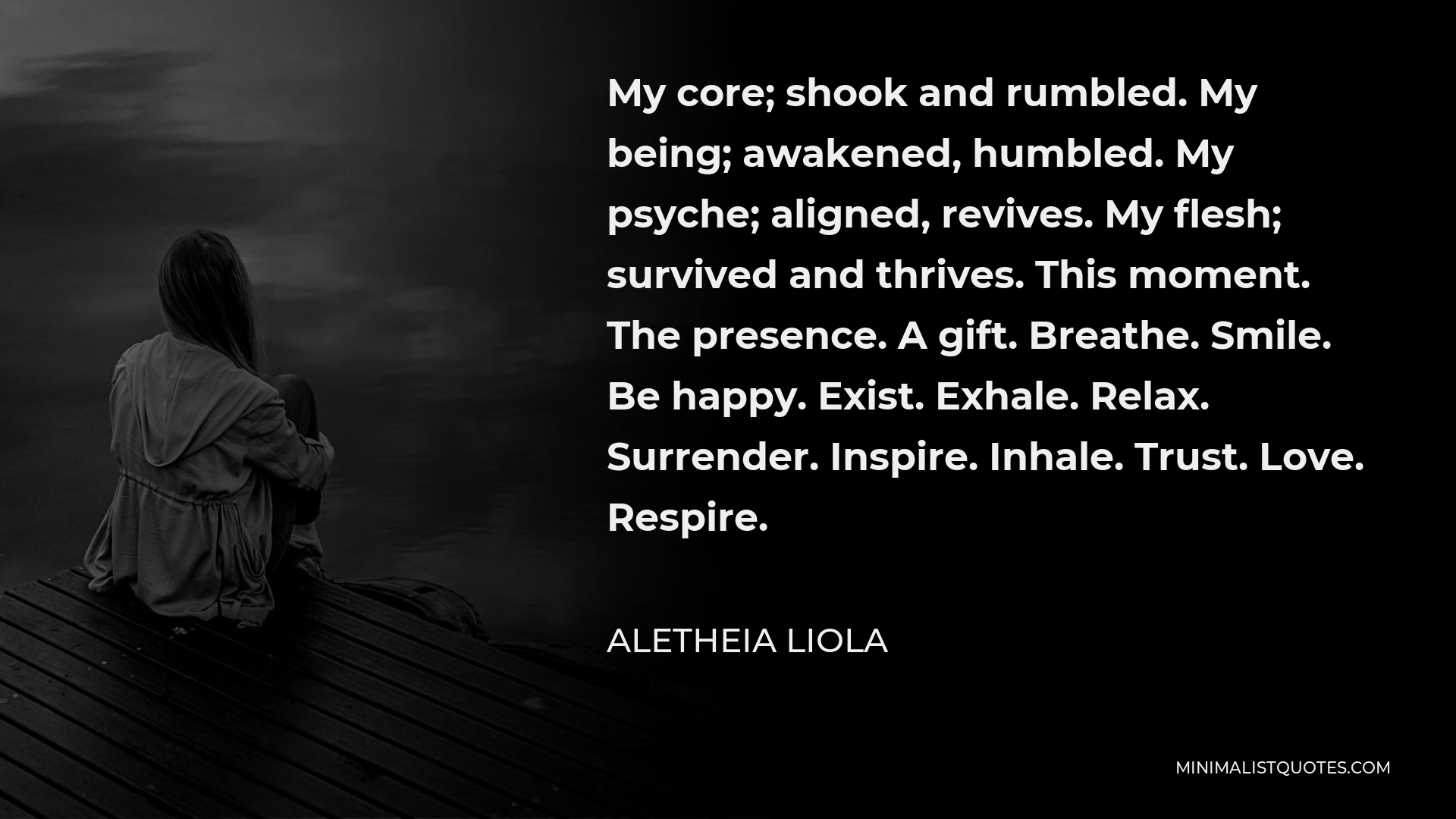 Aletheia Liola Quote - My core; shook and rumbled. My being; awakened, humbled. My psyche; aligned, revives. My flesh; survived and thrives. This moment. The presence. A gift. Breathe. Smile. Be happy. Exist. Exhale. Relax. Surrender. Inspire. Inhale. Trust. Love. Respire.