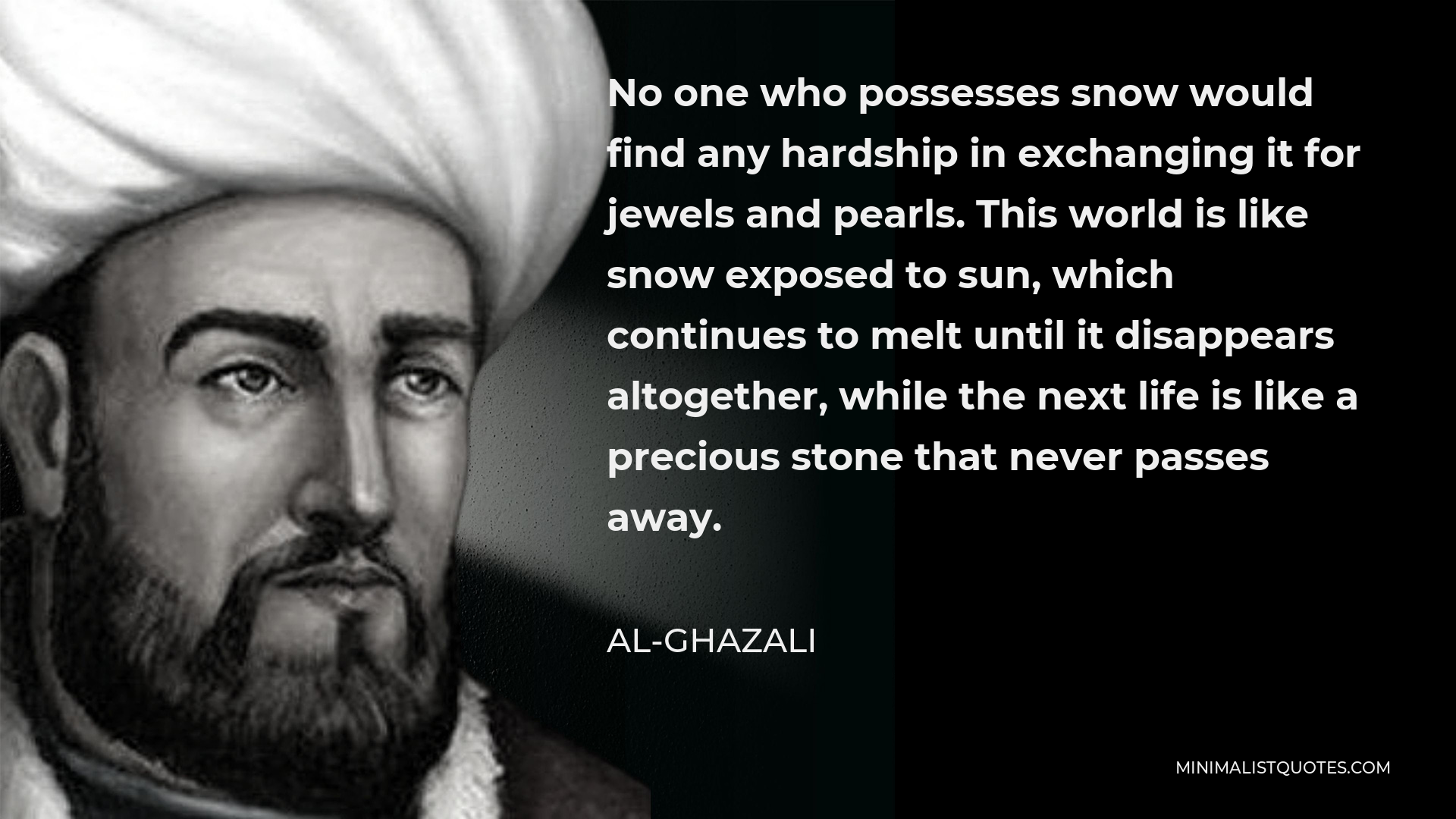 Al-Ghazali Quote - No one who possesses snow would find any hardship in exchanging it for jewels and pearls. This world is like snow exposed to sun, which continues to melt until it disappears altogether, while the next life is like a precious stone that never passes away.