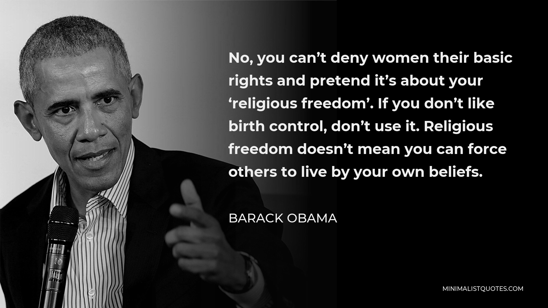 Barack Obama Quote - No, you can’t deny women their basic rights and pretend it’s about your ‘religious freedom’. If you don’t like birth control, don’t use it. Religious freedom doesn’t mean you can force others to live by your own beliefs.