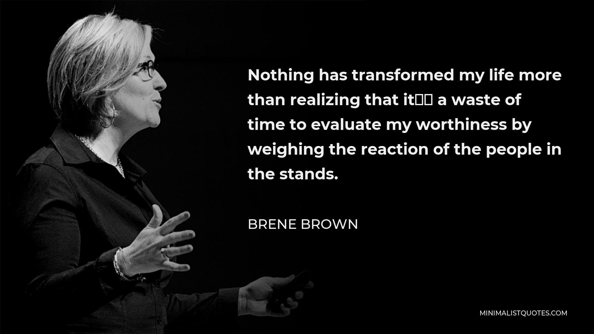 Brene Brown Quote - Nothing has transformed my life more than realizing that it’s a waste of time to evaluate my worthiness by weighing the reaction of the people in the stands.