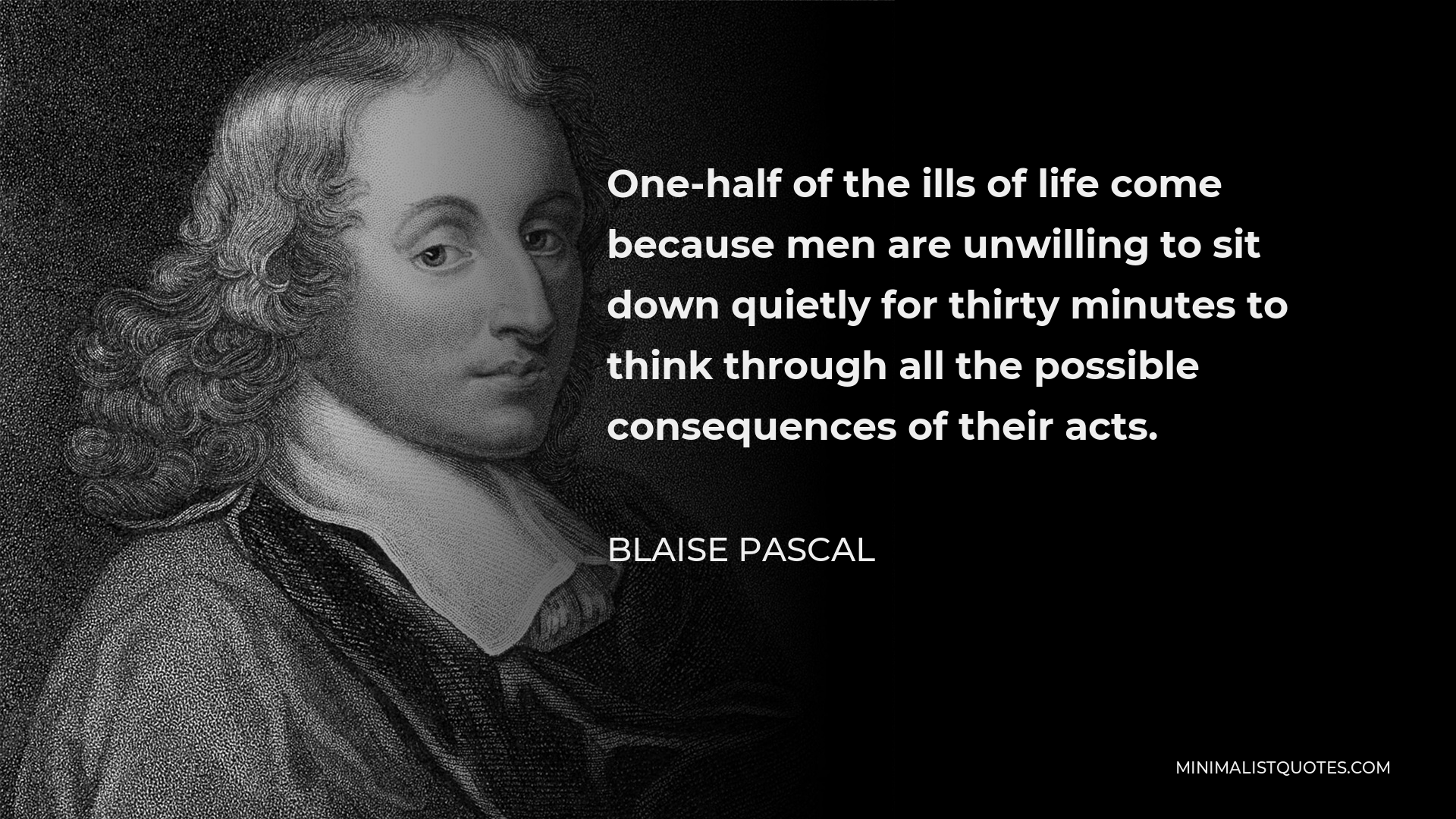 Blaise Pascal Quote - One-half of the ills of life come because men are unwilling to sit down quietly for thirty minutes to think through all the possible consequences of their acts.