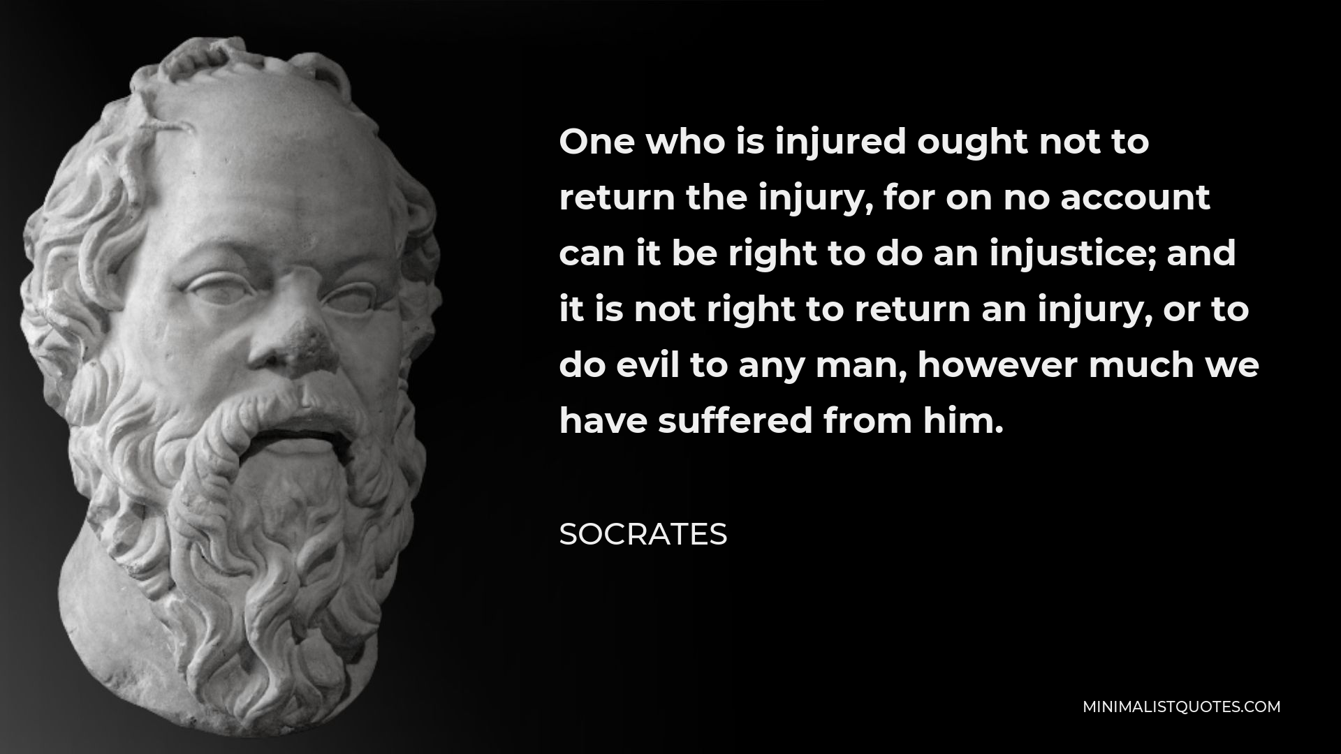 Socrates Quote - One who is injured ought not to return the injury, for on no account can it be right to do an injustice; and it is not right to return an injury, or to do evil to any man, however much we have suffered from him.