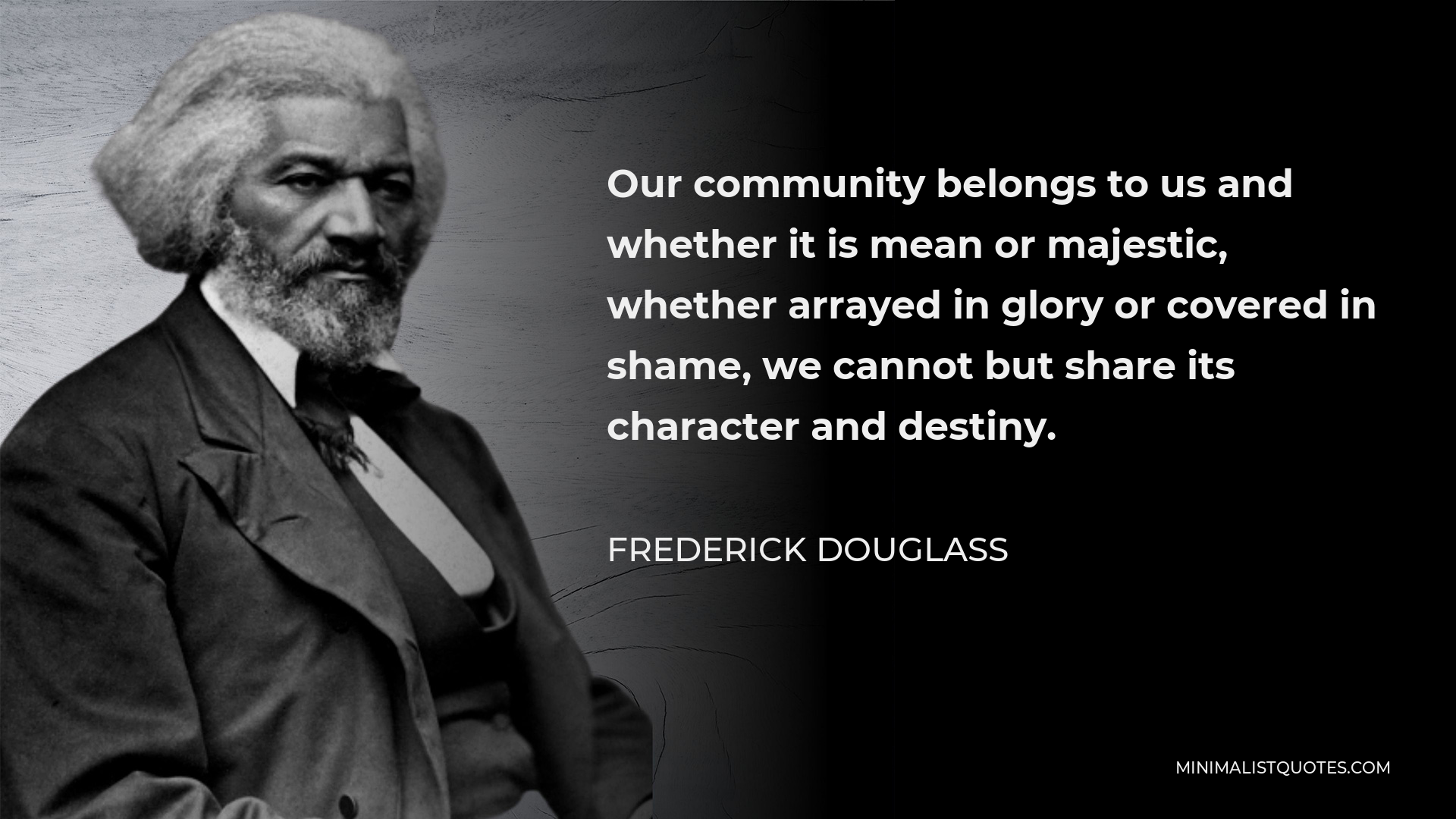 Frederick Douglass Quote - Our community belongs to us and whether it is mean or majestic, whether arrayed in glory or covered in shame, we cannot but share its character and destiny.