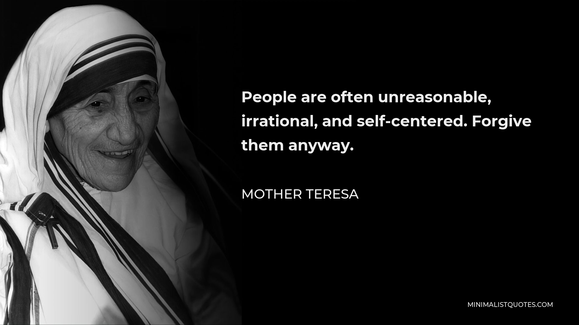 Mother Teresa Quote - People are often unreasonable, irrational, and self-centered. Forgive them anyway.