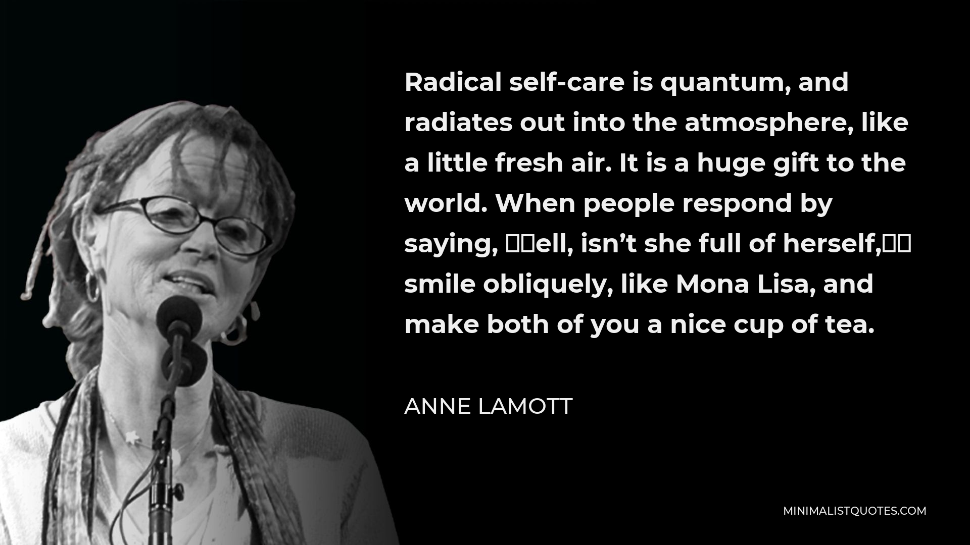 Anne Lamott Quote - Radical self-care is quantum, and radiates out into the atmosphere, like a little fresh air. It is a huge gift to the world. When people respond by saying, “Well, isn’t she full of herself,” smile obliquely, like Mona Lisa, and make both of you a nice cup of tea.