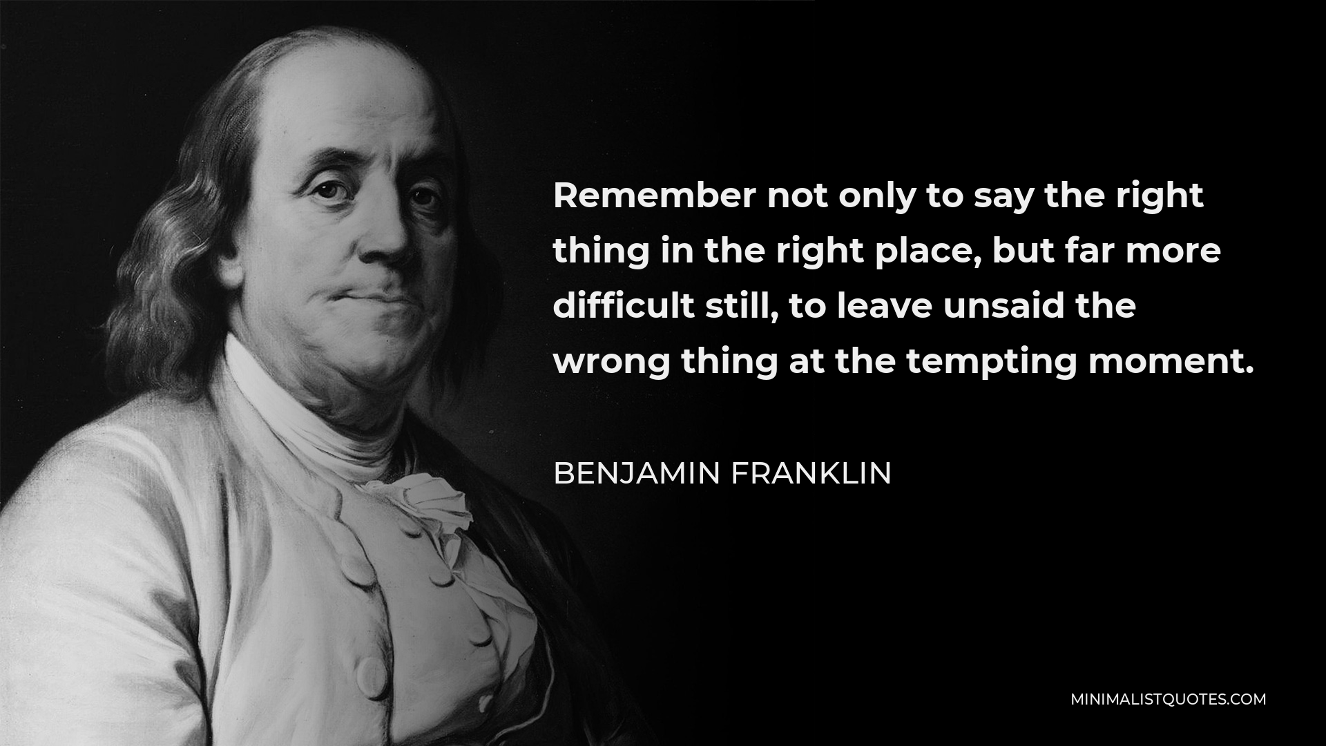 Benjamin Franklin Quote - Remember not only to say the right thing in the right place, but far more difficult still, to leave unsaid the wrong thing at the tempting moment.