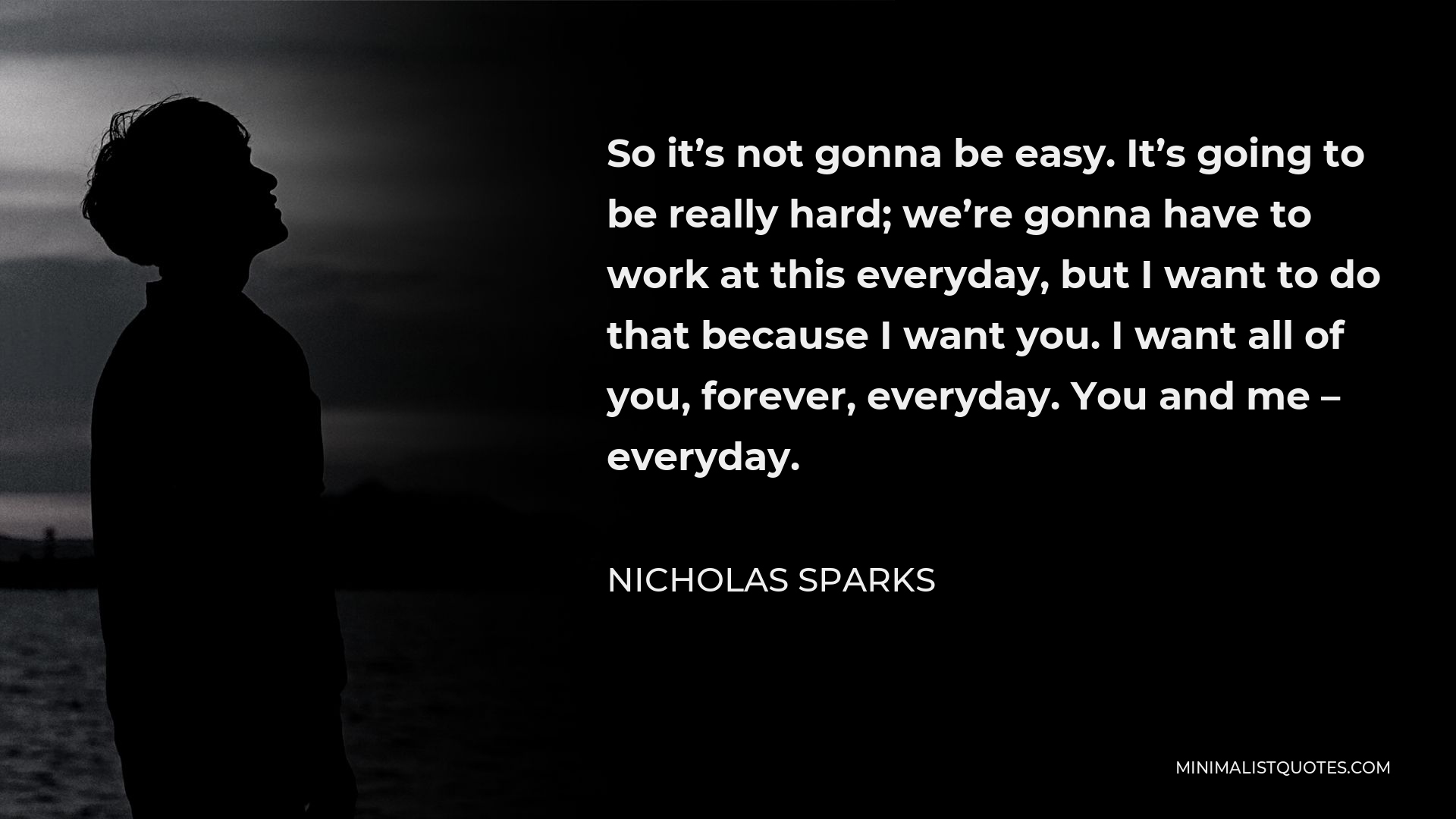 Nicholas Sparks Quote - So it’s not gonna be easy. It’s going to be really hard; we’re gonna have to work at this everyday, but I want to do that because I want you. I want all of you, forever, everyday. You and me – everyday.