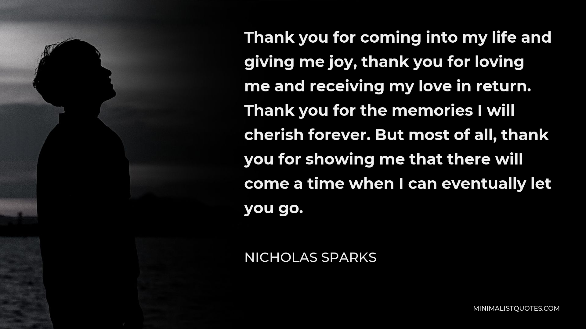 Nicholas Sparks Quote - Thank you for coming into my life and giving me joy, thank you for loving me and receiving my love in return. Thank you for the memories I will cherish forever. But most of all, thank you for showing me that there will come a time when I can eventually let you go.