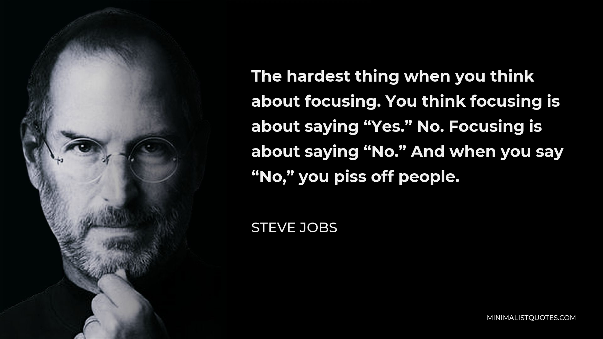 Steve Jobs Quote - The hardest thing when you think about focusing. You think focusing is about saying “Yes.” No. Focusing is about saying “No.” And when you say “No,” you piss off people.
