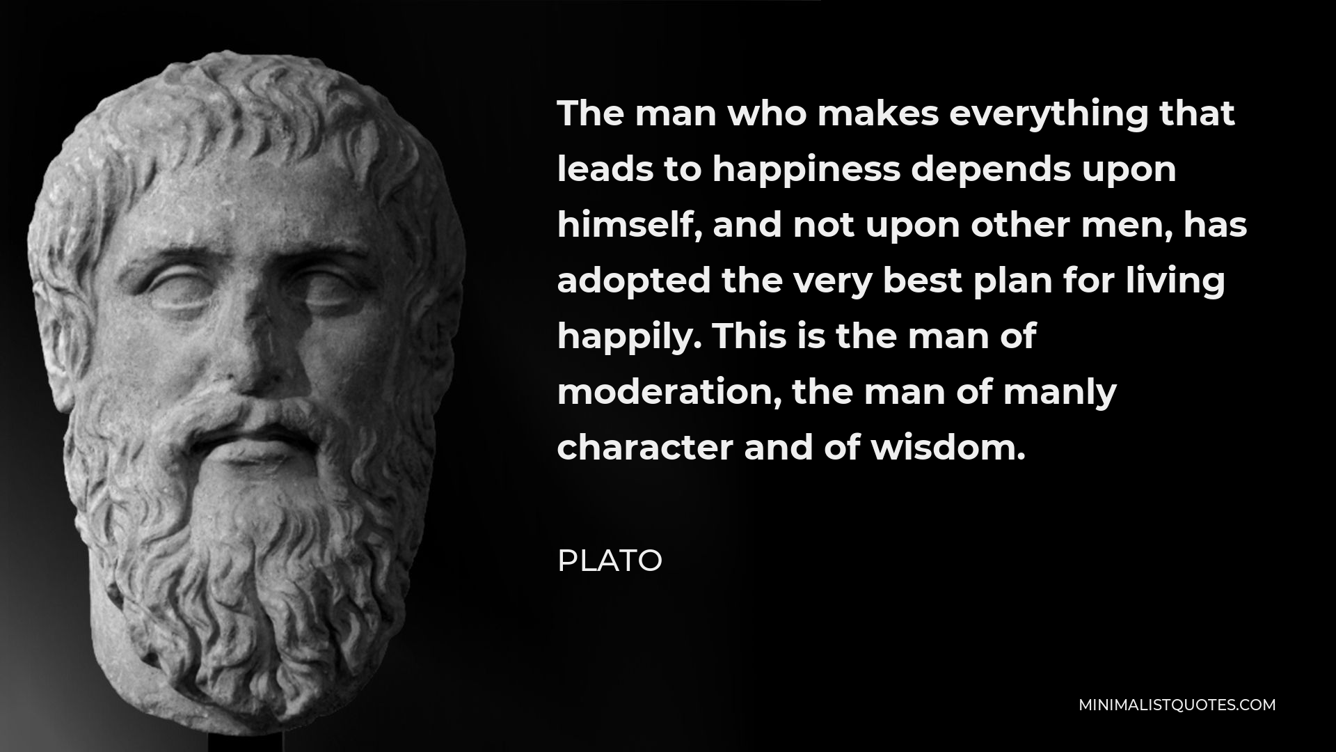 Plato Quote - The man who makes everything that leads to happiness depends upon himself, and not upon other men, has adopted the very best plan for living happily. This is the man of moderation, the man of manly character and of wisdom.